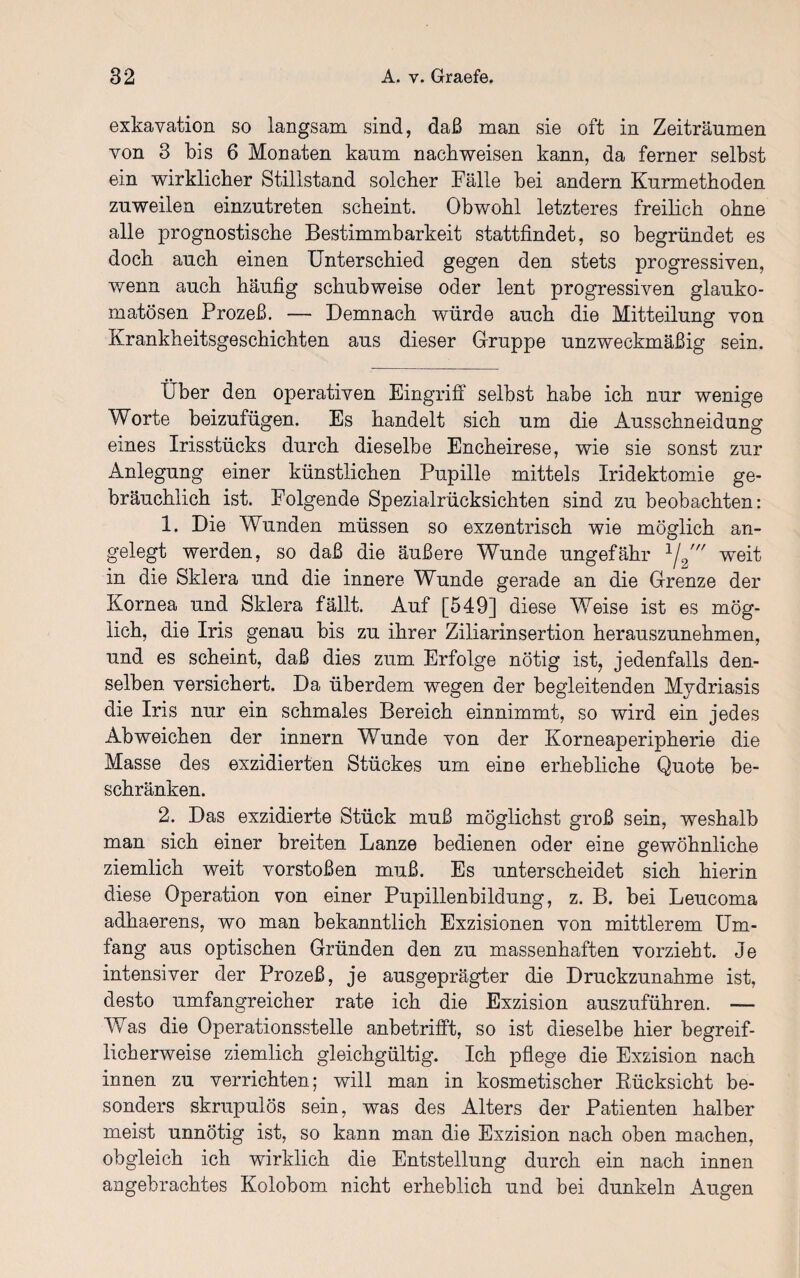 exkavation so langsam sind, daß man sie oft in Zeiträumen von 3 bis 6 Monaten kaum nachweisen kann, da ferner selbst ein wirklicher Stillstand solcher Fälle bei andern Kurmethoden zuweilen einzutreten scheint. Obwohl letzteres freilich ohne alle prognostische Bestimmbarkeit stattfindet, so begründet es doch auch einen Unterschied gegen den stets progressiven, wenn auch häufig schubweise oder lent progressiven glauko¬ matösen Prozeß. — Demnach würde auch die Mitteilung von Krankheitsgeschichten aus dieser Gruppe unzweckmäßig sein. Über den operativen Eingriff selbst habe ich nur wenige Worte beizufügen. Es handelt sich um die Ausschneidung eines Irisstücks durch dieselbe Encheirese, wie sie sonst zur Anlegung einer künstlichen Pupille mittels Iridektomie ge¬ bräuchlich ist. Folgende Spezialrücksichten sind zu beobachten: 1. Die Wunden müssen so exzentrisch wie möglich an¬ gelegt werden, so daß die äußere Wunde ungefähr 1/2' weit in die Sklera und die innere Wunde gerade an die Grenze der Kornea und Sklera fällt. Auf [549] diese Weise ist es mög¬ lich, die Iris genau bis zu ihrer Ziliarinsertion herauszunehmen, und es scheint, daß dies zum Erfolge nötig ist, jedenfalls den¬ selben versichert. Da überdem wegen der begleitenden Mydriasis die Iris nur ein schmales Bereich einnimmt, so wird ein jedes Abweichen der innern Wunde von der Korneaperipherie die Masse des exzidierten Stückes um eine erhebliche Quote be¬ schränken. 2. Das exzidierte Stück muß möglichst groß sein, weshalb man sich einer breiten Lanze bedienen oder eine gewöhnliche ziemlich weit vorstoßen muß. Es unterscheidet sich hierin diese Operation von einer Pupillenbildung, z. B. bei Leucoma adhaerens, wo man bekanntlich Exzisionen von mittlerem Um¬ fang aus optischen Gründen den zu massenhaften vorzieht. Je intensiver der Prozeß, je ausgeprägter die Druckzunahme ist, desto umfangreicher rate ich die Exzision auszuführen. — Was die Operationsstelle anbetrifft, so ist dieselbe hier begreif¬ licherweise ziemlich gleichgültig. Ich pflege die Exzision nach innen zu verrichten; will man in kosmetischer Rücksicht be¬ sonders skrupulös sein, was des Alters der Patienten halber meist unnötig ist, so kann man die Exzision nach oben machen, obgleich ich wirklich die Entstellung durch ein nach innen angebrachtes Kolobom nicht erheblich und bei dunkeln Augen