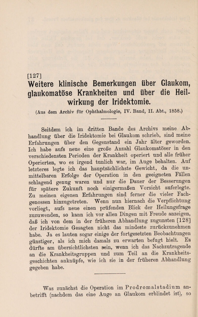 [127] Weitere klinische Bemerkungen Uber Glaukom, glaukomatöse Krankheiten und über die Heil¬ wirkung der Iridektomie. (Aus dem Archiv für Ophthalmologie, IV. Band, II. Abt., 1858.) Seitdem ich im dritten Bande des Archivs meine Ab¬ handlung über die Iridektomie hei Glaukom schrieb, sind meine Erfahrungen über den Gegenstand ein Jahr älter geworden. Ich habe aufs neue eine große Anzahl Glaukomatöser in den verschiedensten Perioden der Krankheit operiert und alle früher Operierten, wo es irgend tunlich war, im Auge behalten. Auf letzteres legte ich das hauptsächlichste Gewicht, da die un¬ mittelbaren Erfolge der Operation in den geeigneten Fällen schlagend genug waren und nur die Dauer der Besserungen für spätere Zukunft noch einigermaßen Vorsicht auf er legte. Zu meinen eigenen Erfahrungen sind ferner die vieler Fach¬ genossen hinzugetreten. Wenn nun hiernach die Verpflichtung vorliegt, aufs neue einen prüfenden Blick der Heilungsfrage zuzuwenden, so kann ich vor allen Dingen mit Freude anzeigen, daß ich von dem in der früheren Abhandlung zugunsten [128] der Iridektomie Gesagten nicht das mindeste zurückzunehmen habe. Ja es lauten sogar einige der fortgesetzten Beobachtungen günstiger, als ich mich damals zu erwarten befugt hielt. Es dürfte am übersichtlichsten sein, wenn ich das Nachzutragende an die Krankheitsgruppen und zum Teil an die Krankheits¬ geschichten anknüpfe, wie ich sie in der früheren Abhandlung gegeben habe. Was zunächst die Operation im Prodromalstadium an¬ betrifft (nachdem das eine Auge an Glaukom erblindet ist), so