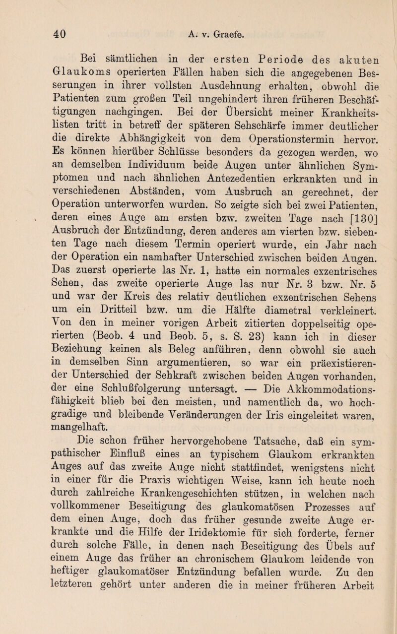 Bei sämtlichen in der ersten Periode des akuten Glaukoms operierten Pallen haben sich die angegebenen Bes¬ serungen in ihrer vollsten Ausdehnung erhalten, obwohl die Patienten zum großen Teil ungehindert ihren früheren Beschäf¬ tigungen nachgingen. Bei der Übersicht meiner Krankheits¬ listen tritt in betreff der späteren Sehschärfe immer deutlicher die direkte Abhängigkeit von dem Operationstermin hervor. Es können hierüber Schlüsse besonders da gezogen werden, wo an demselben Individuum beide Augen unter ähnlichen Sym¬ ptomen und nach ähnlichen Antezedentien erkrankten und in verschiedenen Abständen, vom Ausbruch an gerechnet, der Operation unterworfen wurden. So zeigte sich bei zwei Patienten, deren eines Auge am ersten bzw. zweiten Tage nach [130] Ausbruch der Entzündung, deren anderes am vierten bzw. sieben¬ ten Tage nach diesem Termin operiert wurde, ein Jahr nach der Operation ein namhafter Unterschied zwischen beiden Augen. Das zuerst operierte las Nr. 1, hatte ein normales exzentrisches Sehen, das zweite operierte Auge las nur Nr. 3 bzw. Nr. 5 und war der Kreis des relativ deutlichen exzentrischen Sehens um ein Dritteil bzw. um die Hälfte diametral verkleinert. \ on den in meiner vorigen Arbeit zitierten doppelseitig ope¬ rierten (Beob. 4 und Beob. 5, s. S. 23) kann ich in dieser Beziehung keinen als Beleg anführen, denn obwohl sie auch in demselben Sinn argumentieren, so war ein präexistieren- der Unterschied der Sehkraft zwischen beiden Augen vorhanden, der eine Schlußfolgerung untersagt. — Die Akkommodations¬ fähigkeit blieb bei den meisten, und namentlich da, wo hoch¬ gradige und bleibende Veränderungen der Iris eingeleitet waren, mangelhaft. Die schon früher hervorgehobene Tatsache, daß ein sym¬ pathischer Einfluß eines an typischem Glaukom erkrankten Auges auf das zweite Auge nicht stattfindet, wenigstens nicht in einer für die Praxis wichtigen Weise, kann ich heute noch durch zahlreiche Krankengeschichten stützen, in welchen nach vollkommener Beseitigung des glaukomatösen Prozesses auf dem einen Auge, doch das früher gesunde zweite Auge er¬ krankte und die Hilfe der Iridektomie für sich forderte, ferner durch solche Fälle, in denen nach Beseitigung des Übels auf einem Auge das früher an chronischem Glaukom leidende von heftiger glaukomatöser Entzündung befallen wurde. Zu den letzteren gehört unter anderen die in meiner früheren Arbeit