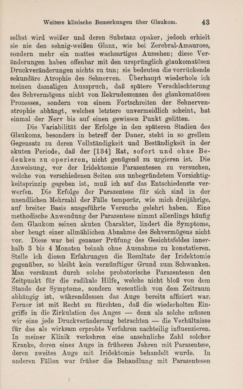 selbst wird weißer und deren Substanz opaker, jedoch erhielt sie nie den sehnig-weißen Glanz, wie bei Zerebral-Amaurose, sondern mehr ein mattes wachsartiges Aussehen; diese Ver¬ änderungen haben offenbar mit den ursprünglich glaukomatösen Druekveränderungen nichts zu tun; sie bedeuten die vorrückende sekundäre Atrophie des Sehnerven. Überhaupt wiederhole ich meinen damaligen Ausspruch, daß spätere Verschlechterung des Sehvermögens nicht von Rekrudeszenzen des glaukomatösen Prozesses, sondern von einem Portschreiten der Sehnerven¬ atrophie abhängt, welches letztere unvermeidlich scheint, hat einmal der Nerv bis auf einen gewissen Punkt gelitten. Die Variabilität der Erfolge in den späteren Stadien des Glaukoms, besonders in betreff der Dauer, steht in so grellem Gegensatz zu deren Vollständigkeit und Beständigkeit in der akuten Periode, daß der [134] Rat, sofort und ohne Be¬ denken zu operieren, nicht genügend zu urgieren ist. Die Anweisung, vor der Iridektomie Parazentesen zu versuchen, welche von verschiedenen Seiten aus unbegründetem Vorsichtig¬ keitsprinzip gegeben ist, muß ich auf das Entschiedenste ver¬ werfen. Die Erfolge der Parazentese für sich sind in der unendlichen Mehrzahl der Fälle temporär, wie mich dreijährige, auf breiter Basis ausgeführte Versuche gelehrt haben. Eine methodische Anwendung der Parazentese nimmt allerdings häufig dem Glaukom seinen akuten Charakter, lindert die Symptome, aber beugt einer allmählichen Abnahme des Sehvermögens nicht vor. Diese war bei genauer Prüfung des Gesichtsfeldes inner¬ halb 3 bis 4 Monaten beinah ohne Ausnahme zu konstatieren. Stelle ich diesen Erfahrungen die Resultate der Iridektomie gegenüber, so bleibt kein vernünftiger Grund zum Schwanken. Man versäumt durch solche probatorische Parazentesen den Zeitpunkt für die radikale Hilfe, welche nicht bloß von dem Stande der Symptome, sondern wesentlich von dem Zeitraum abhängig ist, währenddessen das Auge bereits affiziert war. Ferner ist mit Recht zu fürchten, daß die wiederholten Ein¬ griffe in die Zirkulation des Auges — denn als solche müssen wir eine jede Druckveränderung betrachten — die Verhältnisse für das als wirksam erprobte Verfahren nachteilig influenzieren. In meiner Klinik verkehren eine ansehnliche Zahl solcher Kranke, deren eines Auge in früheren Jahren mit Parazentese, deren zweites Auge mit Iridektomie behandelt wurde. In anderen Fällen war früher die Behandlung mit Parazentesen