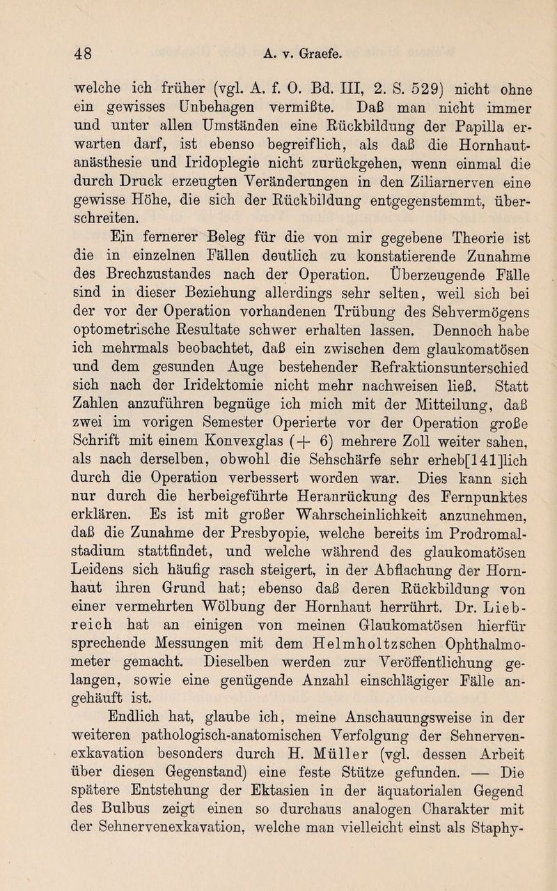 welche ich früher (vgl. A. f. 0. Bd. III, 2. S. 529) nicht ohne ein gewisses Unbehagen vermißte. Daß man nicht immer und unter allen Umständen eine Rückbildung der Papilla er¬ warten darf, ist ebenso begreiflich, als daß die Hornhaut¬ anästhesie und Iridoplegie nicht zurückgehen, wenn einmal die durch Druck erzeugten Veränderungen in den Ziliarnerven eine gewisse Höhe, die sich der Rückbildung entgegenstemmt, über¬ schreiten. Ein fernerer Beleg für die von mir gegebene Theorie ist die in einzelnen Fällen deutlich zu konstatierende Zunahme des Brechzustandes nach der Operation. Überzeugende Fälle sind in dieser Beziehung allerdings sehr selten, weil sich bei der vor der Operation vorhandenen Trübung des Sehvermögens optometrische Resultate schwer erhalten lassen. Dennoch habe ich mehrmals beobachtet, daß ein zwischen dem glaukomatösen und dem gesunden Auge bestehender Refraktionsunterschied sich nach der Iridektomie nicht mehr nachweisen ließ. Statt Zahlen anzuführen begnüge ich mich mit der Mitteilung, daß zwei im vorigen Semester Operierte vor der Operation große Schrift mit einem Konvexglas (-{- 6) mehrere Zoll weiter sahen, als nach derselben, obwohl die Sehschärfe sehr erheb[141]lich durch die Operation verbessert worden war. Dies kann sich nur durch die herbeigeführte Heranrückung des Fernpunktes erklären. Es ist mit großer Wahrscheinlichkeit anzunehmen, daß die Zunahme der Presbyopie, welche bereits im Prodromal¬ stadium stattfindet, und welche während des glaukomatösen Leidens sich häufig rasch steigert, in der Abflachung der Horn¬ haut ihren Grund hat; ebenso daß deren Rückbildung von einer vermehrten Wölbung der Hornhaut herrührt. Dr. Lieb¬ reich hat an einigen von meinen Glaukomatösen hierfür sprechende Messungen mit dem Helmholtz sehen Ophthalmo¬ meter gemacht. Dieselben werden zur Veröffentlichung ge¬ langen, sowie eine genügende Anzahl einschlägiger Fälle an¬ gehäuft ist. Endlich hat, glaube ich, meine Anschauungsweise in der weiteren pathologisch-anatomischen Verfolgung der Sehnerven¬ exkavation besonders durch H. Müller (vgl. dessen Arbeit über diesen Gegenstand) eine feste Stütze gefunden. — Die spätere Entstehung der Ektasien in der äquatorialen Gegend des Bulbus zeigt einen so durchaus analogen Charakter mit der Sehnervenexkavation, welche man vielleicht einst als Staphy-