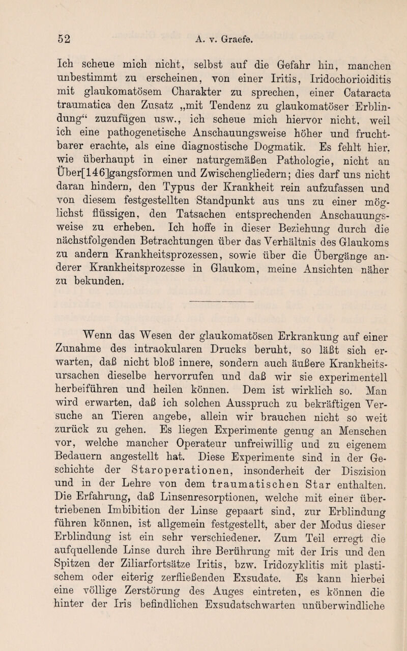 Ich scheue mich nicht, selbst auf die Gefahr hin, manchen unbestimmt zu erscheinen, von einer Iritis, Iridochorioiditis mit glaukomatösem Charakter zu sprechen, einer Cataracta traumatica den Zusatz „mit Tendenz zu glaukomatöser Erblin¬ dung“ zuzufügen usw., ich scheue mich hiervor nicht, weil ich eine pathogenetische Anschauungsweise höher und frucht¬ barer erachte, als eine diagnostische Dogmatik. Es fehlt hier, wie überhaupt in einer naturgemäßen Pathologie, nicht an Über[ 146]gangsformen und Zwischengliedern; dies darf uns nicht daran hindern, den Typus der Krankheit rein aufzufassen und von diesem festgestellten Standpunkt aus uns zu einer mög¬ lichst flüssigen, den Tatsachen entsprechenden Anschauungs¬ weise zu erheben. Ich hoffe in dieser Beziehung durch die nächstfolgenden Betrachtungen über das Verhältnis des Glaukoms zu andern Krankheitsprozessen, sowie über die Übergänge an¬ derer Krankheitsprozesse in Glaukom, meine Ansichten näher zu bekunden. Wenn das Wesen der glaukomatösen Erkrankung auf einer Zunahme des intraokularen Drucks beruht, so läßt sich er¬ warten, daß nicht bloß innere, sondern auch äußere Krankheits¬ ursachen dieselbe hervorrufen und daß wir sie experimentell herbeiführen und heilen können. Dem ist wirklich so. Man wird erwarten, daß ich solchen Ausspruch zu bekräftigen Ver¬ suche an Tieren angebe, allein wir brauchen nicht so weit zurück zu gehen. Es liegen Experimente genug an Menschen vor, welche mancher Operateur unfreiwillig und zu eigenem Bedauern angestellt hat. Diese Experimente sind in der Ge¬ schichte der Staroperationen, insonderheit der Diszision und in der Lehre von dem traumatischen Star enthalten. Die Erfahrung, daß Linsenresorptionen, welche mit einer über¬ triebenen Imbibition der Linse gepaart sind, zur Erblindung führen können, ist allgemein festgestellt, aber der Modus dieser Erblindung ist ein sehr verschiedener. Zum Teil erregt die aufquellende Linse durch ihre Berührung mit der Iris und den Spitzen der Ziliarfortsätze Iritis, bzw. Iridozyklitis mit plasti¬ schem oder eiterig zerfließenden Exsudate. Es kann hierbei eine völlige Zerstörung des Auges eintreten, es können die hinter der Iris befindlichen Exsudatschwarten unüberwindliche