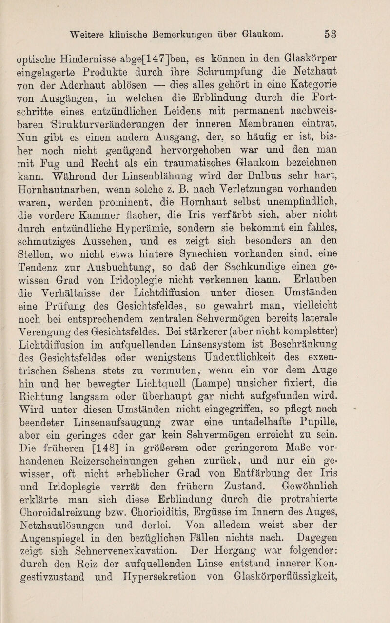 optische Hindernisse abge[147Jben, es können in den Glaskörper eingelagerte Produkte durch ihre Schrumpfung die Netzhaut von der Aderhaut ablösen — dies alles gehört in eine Kategorie von Ausgängen, in welchen die Erblindung durch die Fort¬ schritte eines entzündlichen Leidens mit permanent nachweis¬ baren Strukturveränderungen der inneren Membranen eintrat. Nun gibt es einen andern Ausgang, der, so häufig er ist, bis¬ her noch nicht genügend hervorgehoben war und den man mit Fug und Recht als ein traumatisches Glaukom bezeichnen kann. Während der Linsenblähung wird der Bulbus sehr hart, Hornhautnarben, wenn solche z. B. nach Verletzungen vorhanden waren, werden prominent, die Hornhaut selbst unempfindlich, die vordere Kammer flacher, die Iris verfärbt sich, aber nicht durch entzündliche Hyperämie, sondern sie bekommt ein fahles, schmutziges Aussehen, und es zeigt sich besonders an den Stellen, wo nicht etwa hintere Synechien vorhanden sind, eine Tendenz zur Ausbuchtung, so daß der Sachkundige einen ge¬ wissen Grad von Iridoplegie nicht verkennen kann. Erlauben die Verhältnisse der Lichtdiffusion unter diesen Umständen eine Prüfung des Gesichtsfeldes, so gewahrt man, vielleicht noch bei entsprechendem zentralen Sehvermögen bereits laterale Verengung des Gesichtsfeldes. Bei stärkerer (aber nicht kompletter) Lichtdiffusion im aufquellenden Linsensystem ist Beschränkung des Gesichtsfeldes oder wenigstens Undeutlichkeit des exzen¬ trischen Sehens stets zu vermuten, wenn ein vor dem Auge hin und her bewegter Lichtquell (Lampe) unsicher fixiert, die Richtung langsam oder überhaupt gar nicht aufgefunden wird. Wird unter diesen Umständen nicht eingegriffen, so pflegt nach beendeter Linsenaufsaugung zwar eine untadelhafte Pupille, aber ein geringes oder gar kein Sehvermögen erreicht zu sein. Die früheren [148] in größerem oder geringerem Maße vor¬ handenen Reizerscheinungen gehen zurück, und nur ein ge¬ wisser, oft nicht erheblicher Grad von Entfärbung der Iris und Iridoplegie verrät den frühem Zustand. Gewöhnlich erklärte man sich diese Erblindung durch die protrahierte Choroidalreizung bzw. Chorioiditis, Ergüsse im Innern des Auges, Netzhautlösungen und derlei. Von alledem weist aber der Augenspiegel in den bezüglichen Fällen nichts nach. Dagegen zeigt sich Sehnervenexkavation. Der Hergang war folgender: durch den Reiz der aufquellenden Linse entstand innerer Kon¬ gestivzustand und Hypersekretion von Glaskörperflüssigkeit,