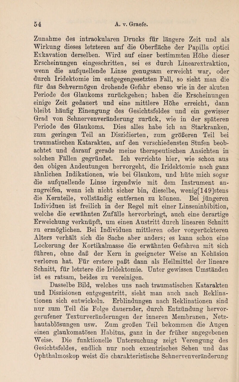 Zunahme des intraokularen Drucks für längere Zeit und als Wirkung dieses letzteren auf die Oberfläche der Papilla optici Exkavation derselben. Wird auf einer bestimmten Höbe dieser Erscheinungen eingescbritten, sei es durch Linearextraktion, wenn die auf quellende Linse genugsam erweicht war, oder durch Iridektomie im entgegengesetzten Fall, so sieht man die für das Sehvermögen drohende Gefahr ebenso wie in der akuten Periode des Glaukoms zurückgehen; haben die Erscheinungen einige Zeit gedauert und eine mittlere Höhe erreicht, dann bleibt häufig Einengung des Gesichtsfeldes und ein gewisser Grad von Sehnervenveränderung zurück, wie in der späteren Periode des Glaukoms. Dies alles habe ich an Starkranken, zum geringen Teil an Diszidierten, zum größeren Teil bei traumatischen Katarakten, auf den verschiedensten Stufen beob¬ achtet und darauf gerade meine therapeutischen Ansichten in solchen Fällen gegründet. Ich verrichte hier, wie schon aus den obigen xAndeutungen hervorgeht, die Iridektomie nach ganz ähnlichen Indikationen, wie bei Glaukom, und hüte mich sogar die aufquellende Linse irgendwie mit dem Instrument an¬ zugreifen, wenn ich nicht sicher bin, dieselbe, wenig[149]stens die Kernteile, vollständig entfernen zu können. Bei jüngeren Individuen ist freilich in der Regel mit einer Linseninbibition, welche die erwähnten Zufälle hervorbringt, auch eine derartige Erweichung verknüpft, um einen Austritt durch linearen Schnitt zu ermöglichen. Bei Individuen mittleren oder vorgerückteren Alters verhält sich die Sache aber anders; es kann schon eine Lockerung der Kortikalmasse die erwähnten Gefahren mit sich führen, ohne daß der Kern in geeigneter Weise an Kohäsion verloren hat. Für erstere paßt dann als Heilmittel der lineare Schnitt, für letztere die Iridektomie. Unter gewissen Umständen ist es ratsam, beides zu vereinigen. Dasselbe Bild, welches uns nach traumatischen Katarakten und Diszisionen entgegentritt, sieht man auch nach Reklina- tionen sich entwickeln. Erblindungen nach Reklinationen sind nur zum Teil die Folge dauernder, durch Entzündung hervor¬ gerufener Texturveränderungen der inneren Membranen, Netz¬ hautablösungen usw. Zum großen Teil bekommen die Augen einen glaukomatösen Habitus, ganz in der früher angegebenen Weise. Die funktionelle Untersuchung zeigt Verengung des Gesichtsfeldes, endlich nur noch exzentrisches Sehen und das Ophthalmoskop weist die charakteristische Sehnervenveränderung