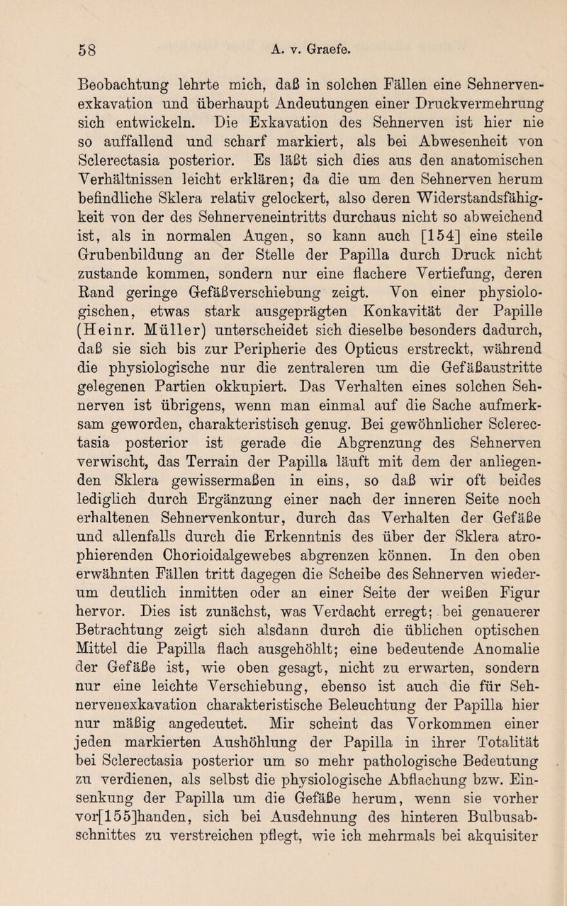 Beobachtung lehrte mich, daß in solchen Fällen eine Sehnerven¬ exkavation und überhaupt Andeutungen einer Druckvermehrung sich entwickeln. Die Exkavation des Sehnerven ist hier nie so auffallend und scharf markiert, als bei Abwesenheit von Sclerectasia posterior. Es läßt sich dies aus den anatomischen Verhältnissen leicht erklären; da die um den Sehnerven herum befindliche Sklera relativ gelockert, also deren Widerstandsfähig¬ keit von der des Sehnerveneintritts durchaus nicht so abweichend ist, als in normalen Augen, so kann auch [154] eine steile Grubenbildung an der Stelle der Papilla durch Druck nicht zustande kommen, sondern nur eine flachere Vertiefung, deren Band geringe Gefäß Verschiebung zeigt. Von einer physiolo¬ gischen, etwas stark ausgeprägten Konkavität der Papille (Heinr. Müller) unterscheidet sich dieselbe besonders dadurch, daß sie sich bis zur Peripherie des Opticus erstreckt, während die physiologische nur die zentraleren um die Gefäßaustritte gelegenen Partien okkupiert. Das Verhalten eines solchen Seh¬ nerven ist übrigens, wenn man einmal auf die Sache aufmerk¬ sam geworden, charakteristisch genug. Bei gewöhnlicher Sclerec¬ tasia posterior ist gerade die Abgrenzung des Sehnerven verwischt, das Terrain der Papilla läuft mit dem der anliegen¬ den Sklera gewissermaßen in eins, so daß wir oft beides lediglich durch Ergänzung einer nach der inneren Seite noch erhaltenen Sehnervenkontur, durch das Verhalten der Gefäße und allenfalls durch die Erkenntnis des über der Sklera atro- phierenden Chorioidalgewebes abgrenzen können. In den oben erwähnten Fällen tritt dagegen die Scheibe des Sehnerven wieder¬ um deutlich inmitten oder an einer Seite der weißen Figur hervor. Dies ist zunächst, was Verdacht erregt; bei genauerer Betrachtung zeigt sich alsdann durch die üblichen optischen Mittel die Papilla flach ausgehöhlt; eine bedeutende Anomalie der Gefäße ist, wie oben gesagt, nicht zu erwarten, sondern nur eine leichte Verschiebung, ebenso ist auch die für Seh¬ nervenexkavation charakteristische Beleuchtung der Papilla hier nur mäßig angedeutet. Mir scheint das Vorkommen einer jeden markierten Aushöhlung der Papilla in ihrer Totalität bei Sclerectasia posterior um so mehr pathologische Bedeutung zu verdienen, als selbst die physiologische Abflachung bzw. Ein¬ senkung der Papilla um die Gefäße herum, wenn sie vorher vor[155]handen, sich bei Ausdehnung des hinteren Bulbusab¬ schnittes zu verstreichen pflegt, wie ich mehrmals bei akquisiter