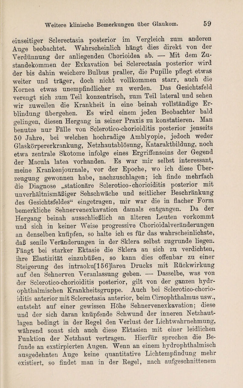 einseitiger Sclerectasia posterior im Vergleich zum anderen Auge beobachtet. Wahrscheinlich hängt dies direkt von der Verdünnung der anliegenden Chorioidea ab. — Mit dem Zu¬ standekommen der Exkavation bei Sclerectasia posterior wird der bis dahin weichere Bulbus praller, die Pupille pflegt etwas weiter und träger, doch nicht vollkommen starr, auch die Kornea etwas unempfindlicher zu werden. Das Gesichtsfeld verengt sich zum Teil konzentrisch, zum Teil lateral und sehen wir zuweilen die Krankheit in eine beinah vollständige Er¬ blindung übergehen. Es wird einem jeden Beobachter bald gelingen, diesen Hergang in seiner Praxis zu konstatieren. Man benutze nur Fälle von Sclerotico-chorioiditis posterior jenseits 50 Jahre, bei welchen hochradige Amblyopie, jedoch weder Glaskörpererkrankung, Netzhautablösung, Kataraktbildung, noch etwa zentrale Skotome infolge eines Ergriffenseins der Gegend der Macula latea vorhanden. Es war mir selbst interessant, meine Krankenjournale, vor der Epoche, wo ich diese Über¬ zeugung gewonnen habe, nachzuschlagen; ich finde mehrfach die Diagnose „stationäre Sclerotico-chorioiditis posterior mit unverhäitnismäßiger Sehschwäche und seitlicher Beschränkung des Gesichtsfeldes“ eingetragen, mir war die in flacher Form bemerkliche Sehnervenexkavation damals entgangen. Da der Hergang beinah ausschließlich an älteren Leuten vorkommt und sich in keiner Weise progressive Chorioidalveränderungen an denselben knüpfen, so halte ich es für das wahrscheinlichste, daß senile Veränderungen in der Sklera selbst zugrunde liegen. Fängt bei starker Ektasie die Sklera an sich zu verdichten, ihre Elastizität einzubüßen, so kann dies offenbar zu einer Steigerung des intraoku[156]laren Drucks mit Rückwirkung auf den Sehnerven Veranlassung geben. — Dasselbe, was von der Sclerotico-chorioiditis posterior, gilt von der ganzen hydr- ophthalmischen Krankheitsgruppe. Auch bei Sclerotico-chorio¬ iditis anterior mit Sclerectasia anterior, beim Cirsophthalmus usw., entsteht auf einer gewissen Höhe Sehnervenexkavation; diese und der sich daran knüpfende Schwund der inneren Netzhaut¬ lagen bedingt in der Regel den Verlust der Lichtwahrnehmung, während sonst sich auch diese Ektasien mit einer leidlichen Funktion der Netzhaut vertragen. Hierfür sprechen die Be¬ funde an exstirpierten Augen. Wenn an einem hydrophthalmisch ausgedehnten Auge keine quantitative Lichtempfindung mehr existiert, so findet man in der Regel, nach aufgeschnittenem