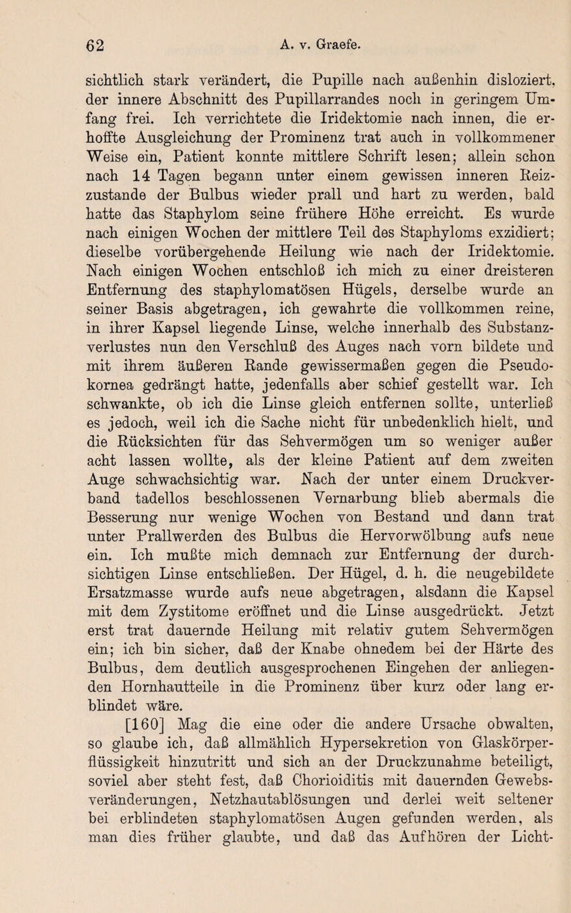 sichtlich stark verändert, die Pupille nach außenhin disloziert, der innere Abschnitt des Pupillarrandes noch in geringem Um¬ fang frei. Ich verrichtete die Iridektomie nach innen, die er¬ hoffte Ausgleichung der Prominenz trat auch in vollkommener Weise ein, Patient konnte mittlere Schrift lesen; allein schon nach 14 Tagen begann unter einem gewissen inneren Iieiz- zustande der Bulbus wieder prall und hart zu werden, bald hatte das Staphylom seine frühere Höhe erreicht. Es wurde nach einigen Wochen der mittlere Teil des Staphyloms exzidiert; dieselbe vorübergehende Heilung wie nach der Iridektomie. Nach einigen Wochen entschloß ich mich zu einer dreisteren Entfernung des staphylomatösen Hügels, derselbe wurde an seiner Basis abgetragen, ich gewahrte die vollkommen reine, in ihrer Kapsel liegende Linse, welche innerhalb des Substanz¬ verlustes nun den Verschluß des Auges nach vorn bildete und mit ihrem äußeren Bande gewissermaßen gegen die Pseudo¬ kornea gedrängt hatte, jedenfalls aber schief gestellt war. Ich schwankte, ob ich die Linse gleich entfernen sollte, unterließ es jedoch, weil ich die Sache nicht für unbedenklich hielt, und die Rücksichten für das Sehvermögen um so weniger außer acht lassen wollte, als der kleine Patient auf dem zweiten Auge schwachsichtig war. Nach der unter einem Druckver¬ band tadellos beschlossenen Vernarbung blieb abermals die Besserung nur wenige Wochen von Bestand und dann trat unter Prallwerden des Bulbus die Hervorwölbung aufs neue ein. Ich mußte mich demnach zur Entfernung der durch¬ sichtigen Linse entschließen. Der Hügel, d. h. die neugebildete Ersatzmasse wurde aufs neue abgetragen, alsdann die Kapsel mit dem Zystitome eröffnet und die Linse ausgedrückt. Jetzt erst trat dauernde Heilung mit relativ gutem Sehvermögen ein; ich bin sicher, daß der Knabe ohnedem bei der Härte des Bulbus, dem deutlich ausgesprochenen Eingehen der anliegen¬ den Hornhautteile in die Prominenz über kurz oder lang er¬ blindet wäre. [160] Mag die eine oder die andere Ursache obwalten, so glaube ich, daß allmählich Hyper Sekretion von Glaskörper¬ flüssigkeit hinzutritt und sich an der Druckzunahme beteiligt, soviel aber steht fest, daß Chorioiditis mit dauernden Gewebs¬ veränderungen, Netzhautablösungen und derlei weit seltener bei erblindeten staphylom atösen Augen gefunden werden, als man dies früher glaubte, und daß das Auf hören der Licht-