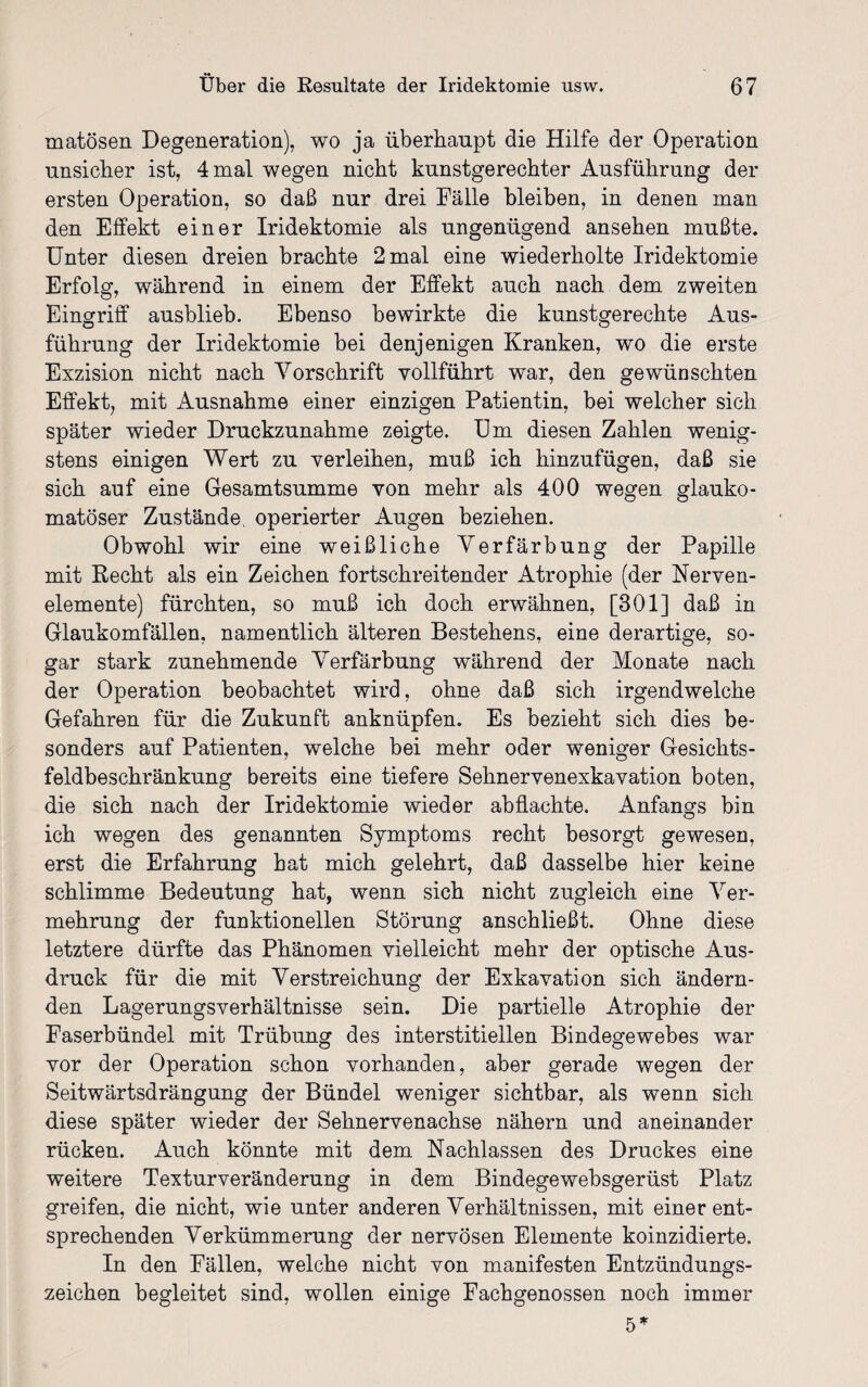 matösen Degeneration), wo ja überhaupt die Hilfe der Operation unsicher ist, 4 mal wegen nicht kunstgerechter Ausführung der ersten Operation, so daß nur drei Fälle bleiben, in denen man den Effekt einer Iridektomie als ungenügend ansehen mußte. Unter diesen dreien brachte 2 mal eine wiederholte Iridektomie Erfolg, während in einem der Effekt auch nach dem zweiten Eingriff ausblieb. Ebenso bewirkte die kunstgerechte Aus¬ führung der Iridektomie bei denjenigen Kranken, wo die erste Exzision nicht nach Vorschrift vollführt war, den gewünschten Effekt, mit Ausnahme einer einzigen Patientin, bei welcher sich später wieder Druckzunahme zeigte. Um diesen Zahlen wenig¬ stens einigen Wert zu verleihen, muß ich hinzufügen, daß sie sich auf eine Gesamtsumme von mehr als 400 wegen glauko¬ matöser Zustände operierter Augen beziehen. Obwohl wir eine weißliche Verfärbung der Papille mit Recht als ein Zeichen fortschreitender Atrophie (der Nerven- elemente) fürchten, so muß ich doch erwähnen, [301] daß in Glaukomfällen, namentlich älteren Bestehens, eine derartige, so¬ gar stark zunehmende Verfärbung während der Monate nach der Operation beobachtet wird, ohne daß sich irgendwelche Gefahren für die Zukunft anknüpfen. Es bezieht sich dies be¬ sonders auf Patienten, welche bei mehr oder weniger Gesichts¬ feldbeschränkung bereits eine tiefere Sehnervenexkavation boten, die sich nach der Iridektomie wieder abflachte. Anfangs bin ich wegen des genannten Symptoms recht besorgt gewesen, erst die Erfahrung hat mich gelehrt, daß dasselbe hier keine schlimme Bedeutung hat, wenn sich nicht zugleich eine Ver¬ mehrung der funktionellen Störung anschließt. Ohne diese letztere dürfte das Phänomen vielleicht mehr der optische Aus¬ druck für die mit Verstreichung der Exkavation sich ändern¬ den Lagerungsverhältnisse sein. Die partielle Atrophie der Faserbündel mit Trübung des interstitiellen Bindegewebes war vor der Operation schon vorhanden, aber gerade wegen der Seitwärtsdrängung der Bündel weniger sichtbar, als wenn sich diese später wieder der Sehnervenachse nähern und aneinander rücken. Auch könnte mit dem Nachlassen des Druckes eine weitere Texturveränderung in dem Bindegewebsgerüst Platz greifen, die nicht, wie unter anderen Verhältnissen, mit einer ent¬ sprechenden Verkümmerung der nervösen Elemente koinzidierte. In den Fällen, welche nicht von manifesten Entzündungs¬ zeichen begleitet sind, wollen einige Fachgenossen noch immer 5»