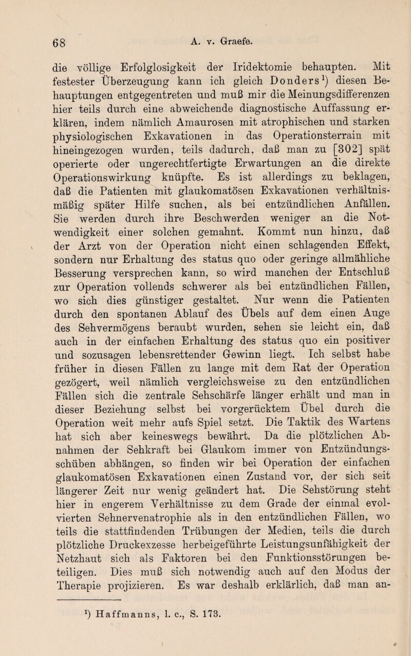 die völlige Erfolglosigkeit der Iridektomie behaupten. Mit festester Überzeugung kann ich gleich Donders1) diesen Be¬ hauptungen entgegentreten und muß mir die Meinungsdifferenzen hier teils durch eine abweichende diagnostische Auffassung er¬ klären, indem nämlich Amaurosen mit atrophischen und starken physiologischen Exkavationen in das Operationsterrain mit hineingezogen wurden, teils dadurch, daß man zu [302] spät operierte oder ungerechtfertigte Erwartungen an die direkte Operationswirkung knüpfte. Es ist allerdings zu beklagen, daß die Patienten mit glaukomatösen Exkavationen verhältnis¬ mäßig später Hilfe suchen, als bei entzündlichen Anfällen. Sie werden durch ihre Beschwerden weniger an die Not¬ wendigkeit einer solchen gemahnt. Kommt nun hinzu, daß der Arzt von der Operation nicht einen schlagenden Effekt, sondern nur Erhaltung des status quo oder geringe allmähliche Besserung versprechen kann, so wird manchen der Entschluß zur Operation vollends schwerer als bei entzündlichen Fällen, wo sich dies günstiger gestaltet. Nur wenn die Patienten durch den spontanen Ablauf des Übels auf dem einen Auge des Sehvermögens beraubt wurden, sehen sie leicht ein, daß auch in der einfachen Erhaltung des status quo ein positiver und sozusagen lebensrettender Gewinn liegt. Ich selbst habe früher in diesen Fällen zu lange mit dem Rat der Operation gezögert, weil nämlich vergleichsweise zu den entzündlichen Fällen sich die zentrale Sehschärfe länger erhält und man in dieser Beziehung selbst bei vorgerücktem Übel durch die Operation weit mehr aufs Spiel setzt. Die Taktik des Wartens hat sich aber keineswegs bewährt. Da die plötzlichen Ab¬ nahmen der Sehkraft bei Glaukom immer von Entzündungs¬ schüben abhängen, so finden wir bei Operation der einfachen glaukomatösen Exkavationen einen Zustand vor, der sich seit O längerer Zeit nur wenig geändert hat. Die Sehstörung steht hier in engerem Verhältnisse zu dem Grade der einmal evol- vierten Sehnervenatrophie als in den entzündlichen Fällen, wo teils die stattfindenden Trübungen der Medien, teils die durch plötzliche Druckexzesse herbeigeführte Leistungsunfähigkeit der Netzhaut sich als Faktoren bei den Funktionsstörungen be¬ teiligen. Dies muß sich notwendig auch auf den Modus der Therapie projizieren. Es war deshalb erklärlich, daß man an- *) Haffmanns, 1. c., S. 173.