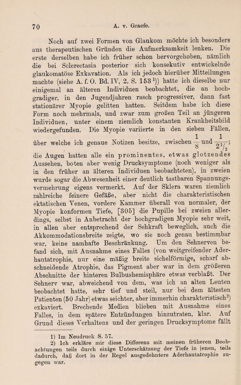 Noch auf zwei Formen von Glaukom möchte ich besonders aus therapeutischen Gründen die Aufmerksamkeit lenken. Die erste derselben habe ich früher schon hervorgehoben, nämlich die bei Sclerectasia posterior sich konsekutiv entwickelnde glaukomatöse Exkavation. Als ich jedoch hierüber Mitteilungen machte (siehe A. f. 0. Bd. IV, 2. S. 153 *)) hatte ich dieselbe nur einigemal an älteren Individuen beobachtet, die an hoch¬ gradiger, in den Jugendjahren ra.sch progressiver, dann fast stationärer Myopie gelitten hatten. Seitdem habe ich diese Form noch mehrmals, und zwar zum großen Teil an jüngeren Individuen, unter einem ziemlich konstanten Krankheitsbild wiedergefunden. Die Myopie variierte in den sieben Fällen, 1 1 über welche ich genaue Notizen besitze, zwischen — und ^ -; die Augen hatten alle ein prominentes, etwas glotzendes Aussehen, boten aber wenig Drucksymptome (noch weniger als in den früher an älteren Individuen beobachteten), in zweien wurde sogar die Abwesenheit einer deutlich tastbaren Spannungs¬ vermehrung eigens vermerkt. Auf der Sklera waren ziemlich zahlreiche feinere Gefäße, aber nicht die charakteristischen ektatischen Venen, vordere Kammer überall von normaler, der Myopie konformen Tiefe, [305] die Pupille bei zweien aller¬ dings, selbst in Anbetracht der hochgradigen Myopie sehr weit, in allen aber entsprechend der Sehkraft beweglich, auch die Akkommodationsbreite zeigte, wo sie noch genau bestimmbar war, keine namhafte Beschränkung. Um den Sehnerven be¬ fand sich, mit Ausnahme eines Falles (von weitgreifender Ader¬ hautatrophie, nur eine mäßig breite sichelförmige, scharf ab¬ schneidende Atrophie, das Pigment aber war in dem gröberen Abschnitte der hinteren Bulbushemisphäre etwas verblaßt. Der Sehnerv war, abweichend von dem, was ich an alten Leuten beobachtet hatte, sehr tief und steil, nur bei dem ältesten Patienten (50 Jahr) etwas seichter, aber immerhin charakteristisch1 2) exkaviert. Brechende Medien blieben mit Ausnahme eines Falles, in dem spätere Entzündungen hinzutraten, klar. Auf Grund dieses Verhaltens und der geringen Drucksymptome fällt 1) Im Neudruck S. 57. 2) Ich erkläre mir diese Differenz mit meinen früheren Beob¬ achtungen teils durch einige Unterschätzung der Tiefe in jenen, teils dadurch, daß dort in der Regel ausgedehntere Aderhautatrophie zu¬ gegen war.