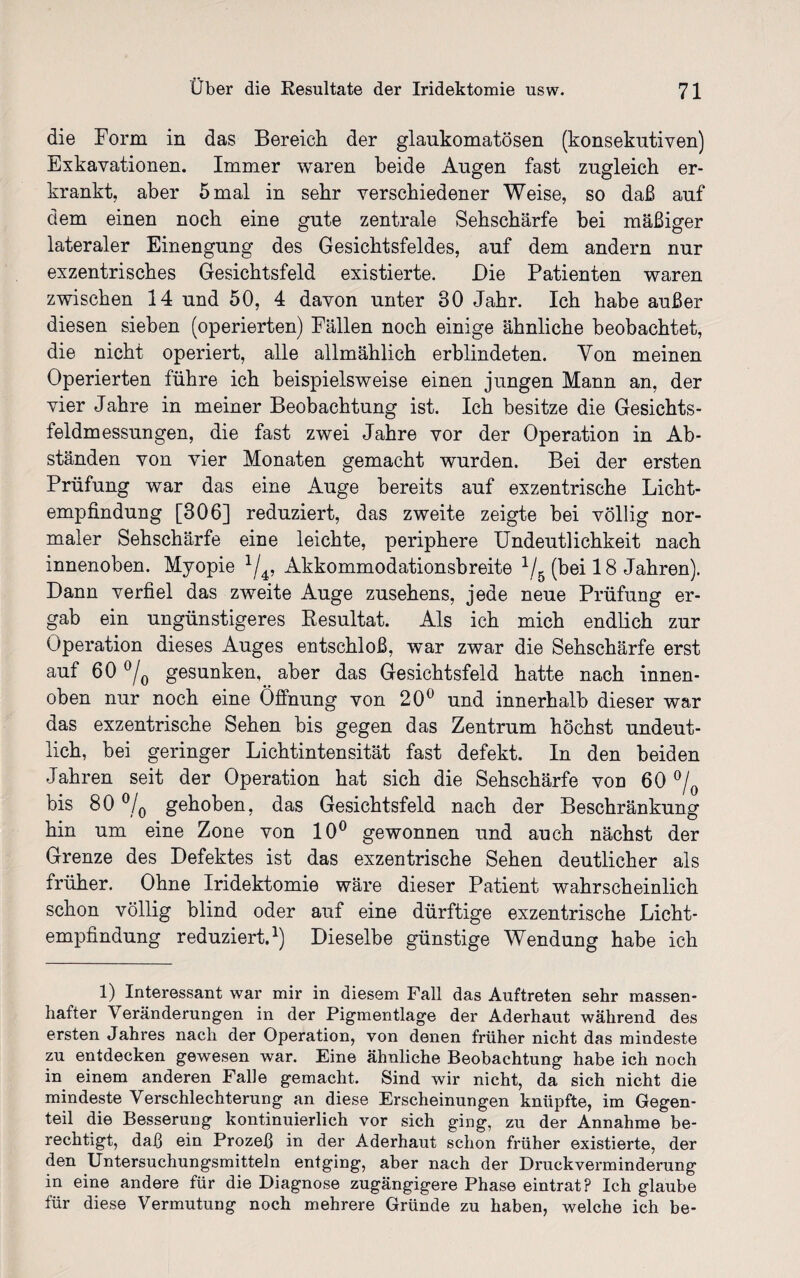 die Form in das Bereich der glaukomatösen (konsekutiven) Exkavationen. Immer waren beide Augen fast zugleich er¬ krankt, aber 5 mal in sehr verschiedener Weise, so daß auf dem einen noch eine gute zentrale Sehschärfe bei mäßiger lateraler Einengung des Gesichtsfeldes, auf dem andern nur exzentrisches Gesichtsfeld existierte. Die Patienten waren zwischen 14 und 50, 4 davon unter 30 Jahr. Ich habe außer diesen sieben (operierten) Fällen noch einige ähnliche beobachtet, die nicht operiert, alle allmählich erblindeten. Von meinen Operierten führe ich beispielsweise einen jungen Mann an, der vier Jahre in meiner Beobachtung ist. Ich besitze die Gesichts¬ feldmessungen, die fast zwei Jahre vor der Operation in Ab¬ ständen von vier Monaten gemacht wurden. Bei der ersten Prüfung war das eine Auge bereits auf exzentrische Licht¬ empfindung [306] reduziert, das zweite zeigte bei völlig nor¬ maler Sehschärfe eine leichte, periphere Undeutlichkeit nach innenoben. Myopie J/4, Akkommodationsbreite 1/5 (bei 18 Jahren). Dann verfiel das zweite Auge Zusehens, jede neue Prüfung er¬ gab ein ungünstigeres Resultat. Als ich mich endlich zur Operation dieses Auges entschloß, war zwar die Sehschärfe erst auf 60 °/0 gesunken, aber das Gesichtsfeld hatte nach innen- oben nur noch eine Öffnung von 20° und innerhalb dieser war das exzentrische Sehen bis gegen das Zentrum höchst undeut¬ lich, bei geringer Lichtintensität fast defekt. In den beiden Jahren seit der Operation hat sich die Sehschärfe von 60 °/ bis 80 °/0 gehoben, das Gesichtsfeld nach der Beschränkung hin um eine Zone von 10° gewonnen und auch nächst der Grenze des Defektes ist das exzentrische Sehen deutlicher als früher. Ohne Iridektomie wäre dieser Patient wahrscheinlich schon völlig blind oder auf eine dürftige exzentrische Licht¬ empfindung reduziert.1) Dieselbe günstige Wendung habe ich 1) Interessant war mir in diesem Fall das Auftreten sehr massen¬ hafter Veränderungen in der Pigmentlage der Aderhaut während des ersten Jahres nach der Operation, von denen früher nicht das mindeste zu entdecken gewesen war. Eine ähnliche Beobachtung habe ich noch in einem anderen Falle gemacht. Sind wir nicht, da sich nicht die mindeste Verschlechterung an diese Erscheinungen knüpfte, im Gegen¬ teil die Besserung kontinuierlich vor sich ging, zu der Annahme be¬ rechtigt, daß ein Prozeß in der Aderhaut schon früher existierte, der den Untersuchungsmitteln entging, aber nach der Druckverminderung in eine andere für die Diagnose zugängigere Phase eintrat? Ich glaube für diese Vermutung noch mehrere Gründe zu haben, welche ich be-