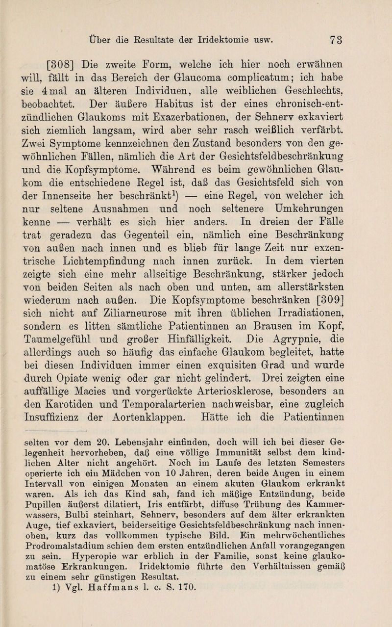 [308] Die zweite Form, welche ich hier noch erwähnen will, fällt in das Bereich der Glancoma complicatnm; ich habe sie 4mal an älteren Individuen, alle weiblichen Geschlechts, beobachtet. Der äußere Habitus ist der eines chronisch-ent¬ zündlichen Glaukoms mit Exazerbationen, der Sehnerv exkaviert sich ziemlich langsam, wird aber sehr rasch weißlich verfärbt. Zwei Symptome kennzeichnen den Zustand besonders von den ge¬ wöhnlichen Fällen, nämlich die Art der Gesichtsfeldbeschränkung und die Kopfsymptome. Während es beim gewöhnlichen Glau¬ kom die entschiedene Regel ist, daß das Gesichtsfeld sich von der Innenseite her beschränkt1) — eine Regel, von welcher ich nur seltene Ausnahmen und noch seltenere Umkehrungen kenne — verhält es sich hier anders. In dreien der Fälle trat geradezu das Gegenteil ein, nämlich eine Beschränkung von außen nach innen und es blieb für lange Zeit nur exzen¬ trische Lichtempfindung nach innen zurück. In dem vierten zeigte sich eine mehr allseitige Beschränkung, stärker jedoch von beiden Seiten als nach oben und unten, am allerstärksten wiederum nach außen. Die Kopfsymptome beschränken [309] sich nicht auf Ziliarneurose mit ihren üblichen Irradiationen, sondern es litten sämtliche Patientinnen an Brausen im Kopf, Taumelgefühl und großer Hinfälligkeit. Die Agrypnie, die allerdings auch so häufig das einfache Glaukom begleitet, hatte bei diesen Individuen immer einen exquisiten Grad und wurde durch Opiate wenig oder gar nicht gelindert. Drei zeigten eine auffällige Macies und vorgerückte Arteriosklerose, besonders an den Karotiden und Temporalarterien nachweisbar, eine zugleich Insuffizienz der Aortenklappen. Hätte ich die Patientinnen selten vor dem 20. Lebensjahr einfinden, doch will ich bei dieser Ge¬ legenheit hervorheben, daß eine völlige Immunität selbst dem kind¬ lichen Alter nicht angehört. Noch im Laufe des letzten Semesters operierte ich ein Mädchen von 10 Jahren, deren beide Augen in einem Intervall von einigen Monaten an einem akuten Glaukom erkrankt waren. Als ich das Kind sah, fand ich mäßige Entzündung, beide Pupillen äußerst dilatiert, Iris entfärbt, diffuse Trübung des Kammer¬ wassers, Bulbi steinhart, Sehnerv, besonders auf dem älter erkrankten Auge, tief exkaviert, beiderseitige Gesichtsfeldbeschränkung nach innen- oben, kurz das vollkommen typische Bild. Ein mehrwöchentliches Prodromalstadium schien dem ersten entzündlichen Anfall vorangegangen zu sein. Hyperopie war erblich in der Familie, sonst keine glauko¬ matöse Erkrankungen. Iridektomie führte den Verhältnissen gemäß zu einem sehr günstigen Resultat. 1) Vgl. Haffmans 1. c. S. 170.