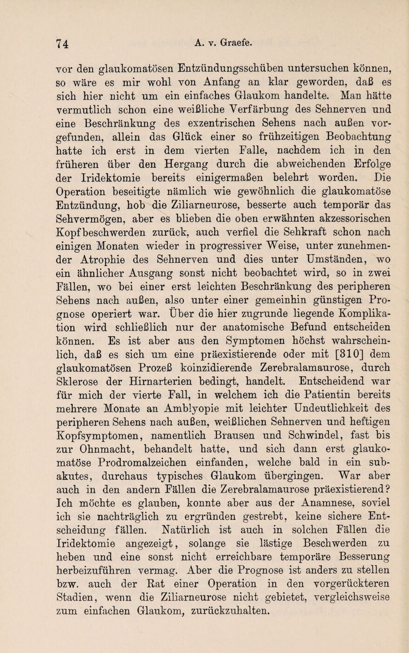 vor den glaukomatösen Entzündungsschüben untersuchen können, so wäre es mir wohl von Anfang an klar geworden, daß es sich hier nicht um ein einfaches Glaukom handelte. Man hätte vermutlich schon eine weißliche Verfärbung des Sehnerven und eine Beschränkung des exzentrischen Sehens nach außen vor¬ gefunden, allein das Glück einer so frühzeitigen Beobachtung hatte ich erst in dem vierten Falle, nachdem ich in den früheren über den Hergang durch die abweichenden Erfolge der Iridektomie bereits einigermaßen belehrt worden. Die Operation beseitigte nämlich wie gewöhnlich die glaukomatöse Entzündung, hob die Ziliarneurose, besserte auch temporär das Sehvermögen, aber es blieben die oben erwähnten akzessorischen Kopf beschwerden zurück, auch verfiel die Sehkraft schon nach einigen Monaten wieder in progressiver Weise, unter zunehmen¬ der Atrophie des Sehnerven und dies unter Umständen, wo ein ähnlicher Ausgang sonst nicht beobachtet wird, so in zwei Fällen, wo bei einer erst leichten Beschränkung des peripheren Sehens nach außen, also unter einer gemeinhin günstigen Pro¬ gnose operiert war. Über die hier zugrunde liegende Komplika¬ tion wird schließlich nur der anatomische Befund entscheiden können. Es ist aber aus den Symptomen höchst wahrschein¬ lich, daß es sich um eine präexistierende oder mit [310] dem glaukomatösen Prozeß koinzidierende Zerebralamaurose, durch Sklerose der Hirnarterien bedingt, handelt. Entscheidend war für mich der vierte Fall, in welchem ich die Patientin bereits mehrere Monate an Amblyopie mit leichter Undeutlichkeit des peripheren Sehens nach außen, weißlichen Sehnerven und heftigen Kopfsymptomen, namentlich Brausen und Schwindel, fast bis zur Ohnmacht, behandelt hatte, und sich dann erst glauko¬ matöse Prodromalzeichen einfanden, welche bald in ein sub¬ akutes, durchaus typisches Glaukom übergingen. War aber auch in den andern Fällen die Zerebralamaurose präexistierend ? Ich möchte es glauben, konnte aber aus der Anamnese, soviel ich sie nachträglich zu ergründen gestrebt, keine sichere Ent¬ scheidung fällen. Natürlich ist auch in solchen Fällen die Iridektomie angezeigt, solange sie lästige Beschwerden zu heben und eine sonst nicht erreichbare temporäre Besserung herbeizuführen vermag. Aber die Prognose ist anders zu stellen bzw. auch der Rat einer Operation in den vorgerückteren Stadien, wenn die Ziliarneurose nicht gebietet, vergleichsweise zum einfachen Glaukom, zurückzuhalten.