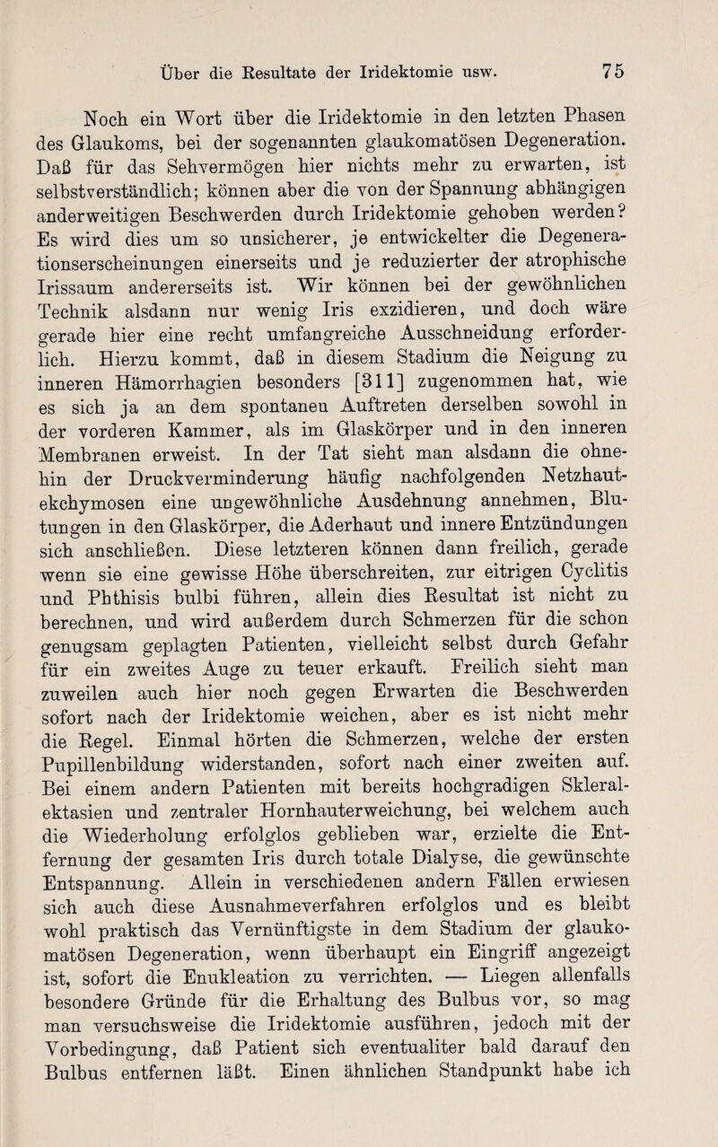 Noch ein Wort über die Iridektomie in den letzten Phasen des Glaukoms, bei der sogenannten glaukomatösen Degeneration. Daß für das Sehvermögen hier nichts mehr zu erwarten, ist selbstverständlich; können aber die von der Spannung abhängigen anderweitigen Beschwerden durch Iridektomie gehoben werden? Es wird dies um so unsicherer, je entwickelter die Degenera¬ tionserscheinungen einerseits und je reduzierter der atrophische Irissaum andererseits ist. Wir können bei der gewöhnlichen Technik alsdann nur wenig Iris exzidieren, und doch wäre gerade hier eine recht umfangreiche Ausschneidung erforder¬ lich. Hierzu kommt, daß in diesem Stadium die Neigung zu inneren Hämorrhagien besonders [311] zugenommen hat, wie es sich ja an dem spontanen Auftreten derselben sowohl in der vorderen Kammer, als im Glaskörper und in den inneren Membranen erweist. In der Tat sieht man alsdann die ohne¬ hin der Druck Verminderung häufig nachfolgenden Netzhaut- ekchymosen eine ungewöhnliche Ausdehnung annehmen, Blu¬ tungen in den Glaskörper, die Aderhaut und innere Entzündungen sich anschließen. Diese letzteren können dann freilich, gerade wenn sie eine gewisse Höhe überschreiten, zur eitrigen Cyclitis und Pbthisis bulbi führen, allein dies Resultat ist nicht zu berechnen, und wird außerdem durch Schmerzen für die schon genugsam geplagten Patienten, vielleicht selbst durch Gefahr für ein zweites Auge zu teuer erkauft. Preilich sieht man zuweilen auch hier noch gegen Erwarten die Beschwerden sofort nach der Iridektomie weichen, aber es ist nicht mehr die Regel. Einmal hörten die Schmerzen, welche der ersten Pupillenbildung widerstanden, sofort nach einer zweiten auf. Bei einem andern Patienten mit bereits hochgradigen Skleral- ektasien und zentraler Hornhauterweichung, bei welchem auch die Wiederholung erfolglos geblieben war, erzielte die Ent¬ fernung der gesamten Iris durch totale Dialyse, die gewünschte Entspannung. Allein in verschiedenen andern Pällen erwiesen sich auch diese Ausnahmeverfahren erfolglos und es bleibt wohl praktisch das Vernünftigste in dem Stadium der glauko¬ matösen Degeneration, wenn überhaupt ein Eingriff angezeigt ist, sofort die Enukleation zu verrichten. — Liegen allenfalls besondere Gründe für die Erhaltung des Bulbus vor, so mag man versuchsweise die Iridektomie ausführen, jedoch mit der Vorbedingung, daß Patient sich eventualiter bald darauf den Bulbus entfernen läßt. Einen ähnlichen Standpunkt habe ich