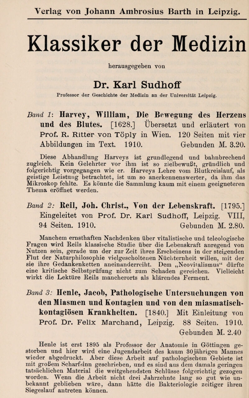 Klassiker der Medizin herausgegeben von Dr. Karl Sudhoff Professor der Geschichte der Medizin an der Universität Leipzig. Band 1: Harvey, William, Die Bewegung des Herzens und des Blutes. [1628.] Übersetzt und erläutert von Prof. R. Ritter von Töply in Wien. 120 Seiten mit vier Abbildungen im Text. 1910. Gebunden M. 3.20. Diese Abhandlung Harveys ist grundlegend und bahnbrechend zugleich. Kein Gelehrter vor ihm ist so zielbewußt, gründlich und folgerichtig vorgegangen wie er. Harveys Lehre vom Blutkreislauf, als geistige Leistung betrachtet, ist um so anerkennenswerter, da ihm das Mikroskop fehlte. Es könnte die Sammlung kaum mit einem geeigneteren Thema eröffnet werden. Band 2: Beil, Joli. Christ., Von der Lebenskraft. [1795.] Eingeleitet von Prof. Dr. Karl Sudhoff, Leipzig. VIII, 94 Seiten. 1910. Gebunden M. 2.80. Manchem ernsthaften Nachdenken über vitalistische und teleologische Fragen wird Reils klassische Studie über die Lebenskraft anregend von Nutzen sein, gerade um der zur Zeit ihres Erscheinens in der steigenden Flut der Naturphilosophie vielgescholtenen Nüchternheit willen, mit der sie ihre Gedankenketten aneinanderreiht. Dem „Neovitalismus“ dürfte eine kritische Selbstprüfung nicht zum Schaden gereichen. Vielleicht wirkt die Lektüre Reils mancherorts als klärendes Ferment. Band 3: Henle, Jacob, Pathologische Untersuchungen von den Miasmen und Kontagien und von den miasmatiscli- kontagiösen Krankheiten. [1840.] Mit Einleitung von Prof. Dr. Felix Marchand, Leipzig. 88 Seiten. 1910. Gebunden M. 2.40 Henle ist erst 1895 als Professor der Anatomie in Göttingen ge¬ storben und hier wird eine Jugendarbeit des kaum 30jährigen Mannes wieder abgedruckt. Aber diese Arbeit auf pathologischem Gebiete ist mit großem Scharfsinn geschrieben, und es sind aus dem damals geringen tatsächlichen Material die weitgehendsten Schlüsse folgerichtig gezogen worden. Wenn die Arbeit nicht drei Jahrzehnte lang so gut wie un¬ bekannt geblieben wäre, dann hätte die Bakteriologie zeitiger ihren Siegeslauf antreten können.