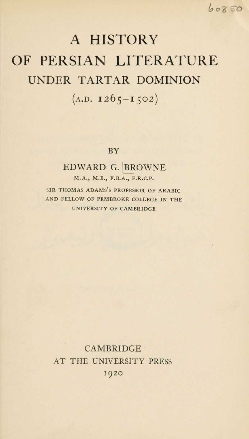 b o % ; o A HISTORY OF PERSIAN LITERATURE UNDER TARTAR DOMINION (a.d. 1265-1502) BY EDWARD G. M.A., M.B.? F.B.A., F.R.C.P. SIR THOMAS ADAMS’S PROFESSOR OF ARABIC AND FELLOW OF PEMBROKE COLLEGE IN THE UNIVERSITY OF CAMBRIDGE CAMBRIDGE AT THE UNIVERSITY PRESS 1 920