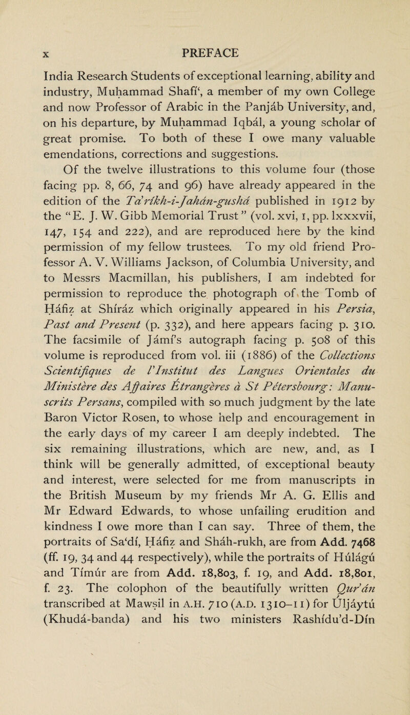 India Research Students of exceptional learning, ability and industry, Muhammad Shaffi, a member of my own College and now Professor of Arabic in the Panjab University, and, on his departure, by Muhammad Iqbal, a young scholar of great promise. To both of these I owe many valuable emendations, corrections and suggestions. Of the twelve illustrations to this volume four (those facing pp. 8, 66, 74 and 96) have already appeared in the edition of the Td rlkh-i-Jahdn-gusha published in 1912 by the “E. J. W. Gibb Memorial Trust ” (vol. xvi, 1, pp. lxxxvii, 147, 154 and 222), and are reproduced here by the kind permission of my fellow trustees. To my old friend Pro¬ fessor A. V. Williams Jackson, of Columbia University, and to Messrs Macmillan, his publishers, I am indebted for permission to reproduce the photograph of the Tomb of Hafiz at Shiraz which originally appeared in his Persia, Past and Present (p. 332), and here appears facing p. 310. The facsimile of Jami’s autograph facing p. 508 of this volume is reproduced from vol. iii (1886) of the Collections Scientifiques de V Institut des Langues Orientates du / Ministere des Affaires Etrangeres a St Petersbourg; Manu- scrits Persans, compiled with so much judgment by the late Baron Victor Rosen, to whose help and encouragement in the early days of my career I am deeply indebted. The six remaining illustrations, which are new, and, as I think will be generally admitted, of exceptional beauty and interest, were selected for me from manuscripts in the British Museum by my friends Mr A. G. Ellis and Mr Edward Edwards, to whose unfailing erudition and kindness I owe more than I can say. Three of them, the portraits of Sa‘di, Hafiz and Shah-rukh, are from Add. 7468 (ff. 19, 34 and 44 respectively), while the portraits of Hulagu and Timur are from Add. 18,803, f. 19, and Add. 18,801, f. 23. The colophon of the beautifully written Quran transcribed at Mawsil in A.H. 710 (A.D. 1310-11) for Uljaytu (Khuda-banda) and his two ministers Rashidu’d-Din