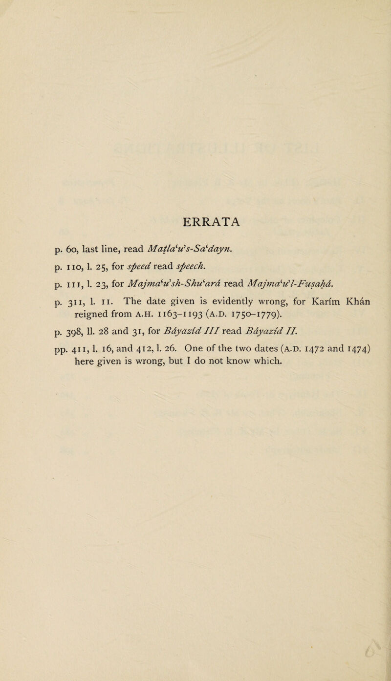 ERRATA p. 60, last line, read Matlaiu‘s-Saldayn. p. no, 1. 25, for speed read speech. p. in, 1. 23, for Majmcfdsh-Shilara read Majmcfdl-Fusaha. p. 311, 1. 11. The date given is evidently wrong, for Karim Khan reigned from A.H. 1163-1193 (a.d. 1750-1779). P- 398, 11- 28 and 31, for Bayazid III read Bdyaztd II. pp. 411,1. 16, and 412,1. 26. One of the two dates (a.d. 1472 and 1474) here given is wrong, but I do not know which.