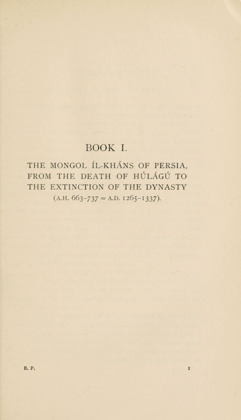 THE MONGOL IL-KHANS OF PERSIA, FROM THE DEATH OF HULAgU TO THE EXTINCTION OF THE DYNASTY (A.H. 663-737 - A.D. 1265-1337). B. P. I