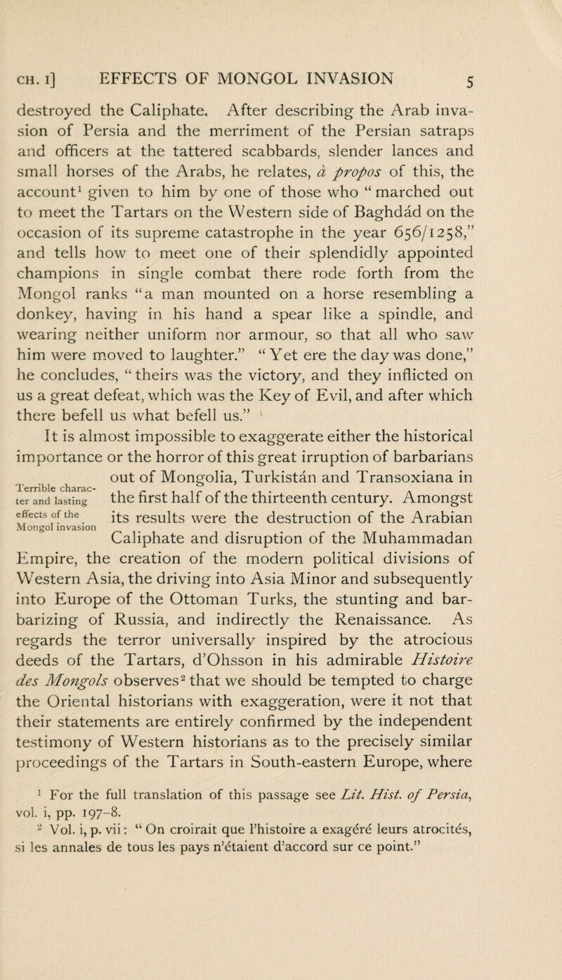 destroyed the Caliphate. After describing the Arab inva¬ sion of Persia and the merriment of the Persian satraps and officers at the tattered scabbards, slender lances and small horses of the Arabs, he relates, a propos of this, the account1 given to him by one of those who “ marched out to meet the Tartars on the Western side of Baghdad on the occasion of its supreme catastrophe in the year 656/1258,” and tells how to meet one of their splendidly appointed champions in single combat there rode forth from the Mongol ranks “a man mounted on a horse resembling a donkey, having in his hand a spear like a spindle, and wearing neither uniform nor armour, so that all who saw him were moved to laughter.” “Yet ere the day was done,” he concludes, “ theirs was the victory, and they inflicted on us a great defeat, which was the Key of Evil, and after which there befell us what befell us.” ' It is almost impossible to exaggerate either the historical importance or the horror of this great irruption of barbarians out of Mongolia, Turkistan and Transoxiana in Terrible chsrsc* ter and lasting the first half of the thirteenth century. Amongst effects of the its resillts were the destruction of the Arabian Mongol invasion Caliphate and disruption of the Muhammadan Empire, the creation of the modern political divisions of Western Asia, the driving into Asia Minor and subsequently into Europe of the Ottoman Turks, the stunting and bar¬ barizing of Russia, and indirectly the Renaissance. As regards the terror universally inspired by the atrocious deeds of the Tartars, d’Ohsson in his admirable Histoire des Mongols observes2 that we should be tempted to charge the Oriental historians with exaggeration, were it not that their statements are entirely confirmed by the independent testimony of Western historians as to the precisely similar proceedings of the Tartars in South-eastern Europe, where 1 For the full translation of this passage see Lit. Hist, of Persia, vol. i, pp. 197-8. 2 Vol. i, p. vii: “ On croirait que l’histoire a exagerdf leurs atrocit^s, si les annales de tous les pays n’^taient d’accord sur ce point.”