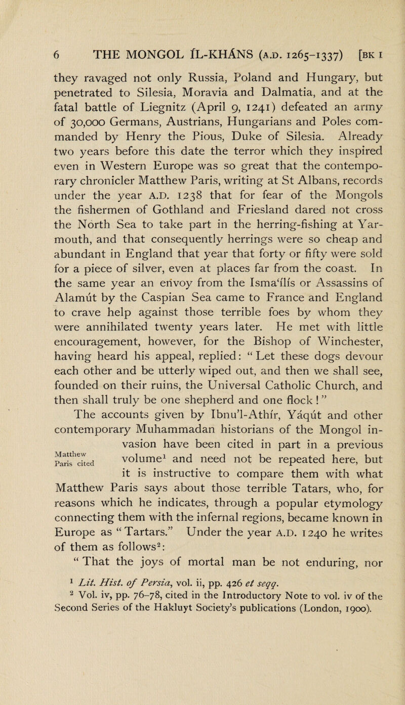 they ravaged not only Russia, Poland and Hungary, but penetrated to Silesia, Moravia and Dalmatia, and at the fatal battle of Liegnitz (April 9, 1241) defeated an army of 30,000 Germans, Austrians, Hungarians and Poles com¬ manded by Plenry the Pious, Duke of Silesia. Already two years before this date the terror which they inspired even in Western Europe was so great that the contempo¬ rary chronicler Matthew Paris, writing at St Albans, records under the year A.D. 1238 that for fear of the Mongols the fishermen of Gothland and Friesland dared not cross the North Sea to take part in the herring-fishing at Yar¬ mouth, and that consequently herrings were so cheap and abundant in England that year that forty or fifty were sold for a piece of silver, even at places far from the coast. In the same year an envoy from the Ismadh's or Assassins of Alamut by the Caspian Sea came to France and England to crave help against those terrible foes by whom they were annihilated twenty years later. He met with little encouragement, however, for the Bishop of Winchester, having heard his appeal, replied: “ Let these dogs devour each other and be utterly wiped out, and then we shall see, founded on their ruins, the Universal Catholic Church, and then shall truly be one shepherd and one flock ! ” The accounts given by Ibnu’l-Athfr, Yaqut and other contemporary Muhammadan historians of the Mongol in¬ vasion have been cited in part in a previous volume1 and need not be repeated here, but it is instructive to compare them with what Matthew Paris says about those terrible Tatars, who, for reasons which he indicates, through a popular etymology connecting them with the infernal regions, became known in Europe as “Tartars/’ Under the year A.D. 1240 he writes of them as follows2: “ That the joys of mortal man be not enduring, nor Matthew Paris cited 1 Lit. Hist, of Persia, vol. ii, pp. 426 et seqq. 2 Vol. iv, pp. 76-78, cited in the Introductory Note to vol. iv of the Second Series of the Hakluyt Society’s publications (London, 1900).