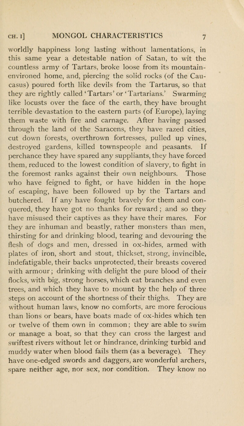 worldly happiness long lasting without lamentations, in this same year a detestable nation of Satan, to wit the countless army of Tartars, broke loose from its mountain- environed home, and, piercing the solid rocks (of the Cau¬ casus) poured forth like devils from the Tartarus, so that they are rightly called ‘Tartars5 or ‘Tartarians.’ Swarming like locusts over the face of the earth, they have brought terrible devastation to the eastern parts (of Europe), laying them waste with fire and carnage. After having passed through the land of the Saracens, they have razed cities, cut down forests, overthrown fortresses, pulled up vines, destroyed gardens, killed townspeople and peasants. If perchance they have spared any suppliants, they have forced them, reduced to the lowest condition of slavery, to fight in the foremost ranks against their own neighbours. Those who have feigned to fight, or have hidden in the hope of escaping, have been followed up by the Tartars and butchered. If any have fought bravely for them and con¬ quered, they have got no thanks for reward ; and so they have misused their captives as they have their mares. For they are inhuman and beastly, rather monsters than men, thirsting for and drinking blood, tearing and devouring the flesh of dogs and men, dressed in ox-hides, armed with plates of iron, short and stout, thickset, strong, invincible, indefatigable, their backs unprotected, their breasts covered with armour; drinking with delight the pure blood of their flocks, with big, strong horses, which eat branches and even trees, and which they have to mount by the help of three steps on account of the shortness of their thighs. They are without human laws, know no comforts, are more ferocious than lions or bears, have boats made of ox-hides which ten or twelve of them own in common; they are able to swim or manage a boat, so that they can cross the largest and swiftest rivers without let or hindrance, drinking turbid and muddy water when blood fails them (as a beverage). They have one-edged swords and daggers, are wonderful archers, spare neither age, nor sex, nor condition. They know no