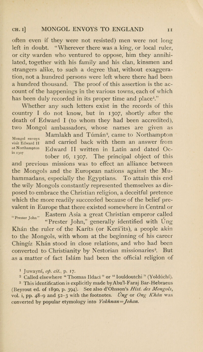 often even if they were not resisted) men were not long left in doubt. “Wherever there was a king, or local ruler, or city warden who ventured to oppose, him they annihi¬ lated, together with his family and his clan, kinsmen and strangers alike, to such a degree 'that, without exaggera¬ tion, not a hundred persons were left where there had been a hundred thousand. The proof of this assertion is the ac¬ count of the happenings in the various towns, each of which has been duly recorded in its proper time and place1.” Whether any such letters exist in the records of this country I do not know, but in 1307, shortly after the death of Edward I (to whom they had been accredited), two Mongol ambassadors, whose names are given as Mamlakh and Tuman2, came to Northampton visit Edward°n and carried back with them an answer from at Northampton Ecjwar(3 jj written in Latin and dated Oc- m 1307 tober 16, 1307. The principal object of this and previous missions was to effect an alliance between the Mongols and the European nations against the Mu¬ hammadans, especially the Egyptians. To attain this end the wily Mongols constantly represented themselves as dis¬ posed to embrace the Christian religion, a deceitful pretence which the more readily succeeded because of the belief pre¬ valent in Europe that there existed somewhere in Central or ,f Eastern Asia a great Christian emperor called “Prester John” , ^ / “Prester John,” generally identified with Ung Khan the ruler of the Karfts (or Kera’its), a people akin to the Mongols, with whom at the beginning of his career Chingiz Khan stood in close relations, and who had been converted to Christianity by Nestorian missionaries3. But as a matter of fact Islam had been the official religion of 1 Juwaynf, op. cit., p. 17. 2 Called elsewhere “Thomas Ildaci ” or “ Iouldoutchi ” (Yolduchf). 3 This identification is explicitly made by Abu’l-Faraj Bar-Hebraeus (Beyrout ed. of 1890, p. 394). See also d’Ohssoris Hist, des Mongols, vol. i, pp. 48-9 and 52-3 with the footnotes. Ung or Ong Khan was converted by popular etymology into Yokhnan—Johan.