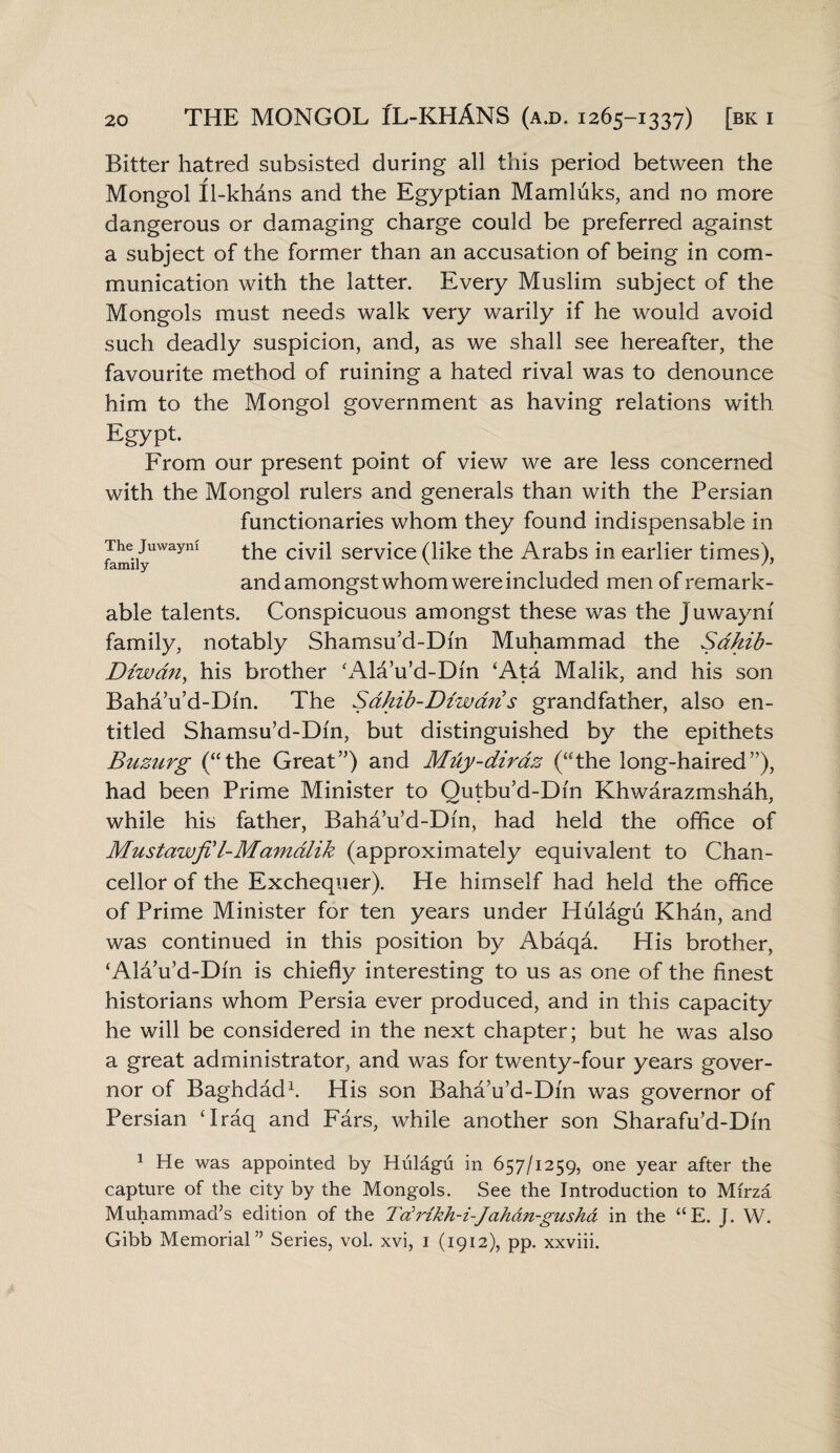 Bitter hatred subsisted during all this period between the Mongol Il-khans and the Egyptian Mamluks, and no more dangerous or damaging charge could be preferred against a subject of the former than an accusation of being in com¬ munication with the latter. Every Muslim subject of the Mongols must needs walk very warily if he would avoid such deadly suspicion, and, as we shall see hereafter, the favourite method of ruining a hated rival was to denounce him to the Mongol government as having relations with Egypt. From our present point of view we are less concerned with the Mongol rulers and generals than with the Persian functionaries whom they found indispensable in f!imiiyUWayni c*v^ serv^ce (hke the Arabs in earlier times), and amongst whom were included men of remark¬ able talents. Conspicuous amongst these was the Juwayni family, notably Shamsu’d-Dm Muhammad the Sdhib- Dzwdn, his brother ‘Ala’u’d-Dm ‘Ata Malik, and his son Baha’u’d-Dfn. The Sdhib-Diwdn s grandfather, also en¬ titled Shamsu’d-Dm, but distinguished by the epithets Buzurg (“the Great”) and MiXy-diraz (“the long-haired”), had been Prime Minister to Qutbu’d-Din Khwarazmshah, while his father, Baha’u’d-Dm, had held the office of Mustawfil-Mamdlik (approximately equivalent to Chan¬ cellor of the Exchequer). He himself had held the office of Prime Minister for ten years under Hulagu Khan, and was continued in this position by Abaqa. His brother, ‘Ala’u’d-Dm is chiefly interesting to us as one of the finest historians whom Persia ever produced, and in this capacity he will be considered in the next chapter; but he was also a great administrator, and was for twenty-four years gover¬ nor of Baghdad1. His son Baha’u’d-Dm was governor of Persian ‘Iraq and Fars, while another son Sharafu’d-Dfn 1 He was appointed by Hiilagu in 657/1259, one year after the capture of the city by the Mongols. See the Introduction to Mirza Muhammad’s edition of the Tdrikh-i-Jahan-gusha in the “E. J. W. Gibb Memorial” Series, vol. xvi, 1 (1912), pp. xxviii.