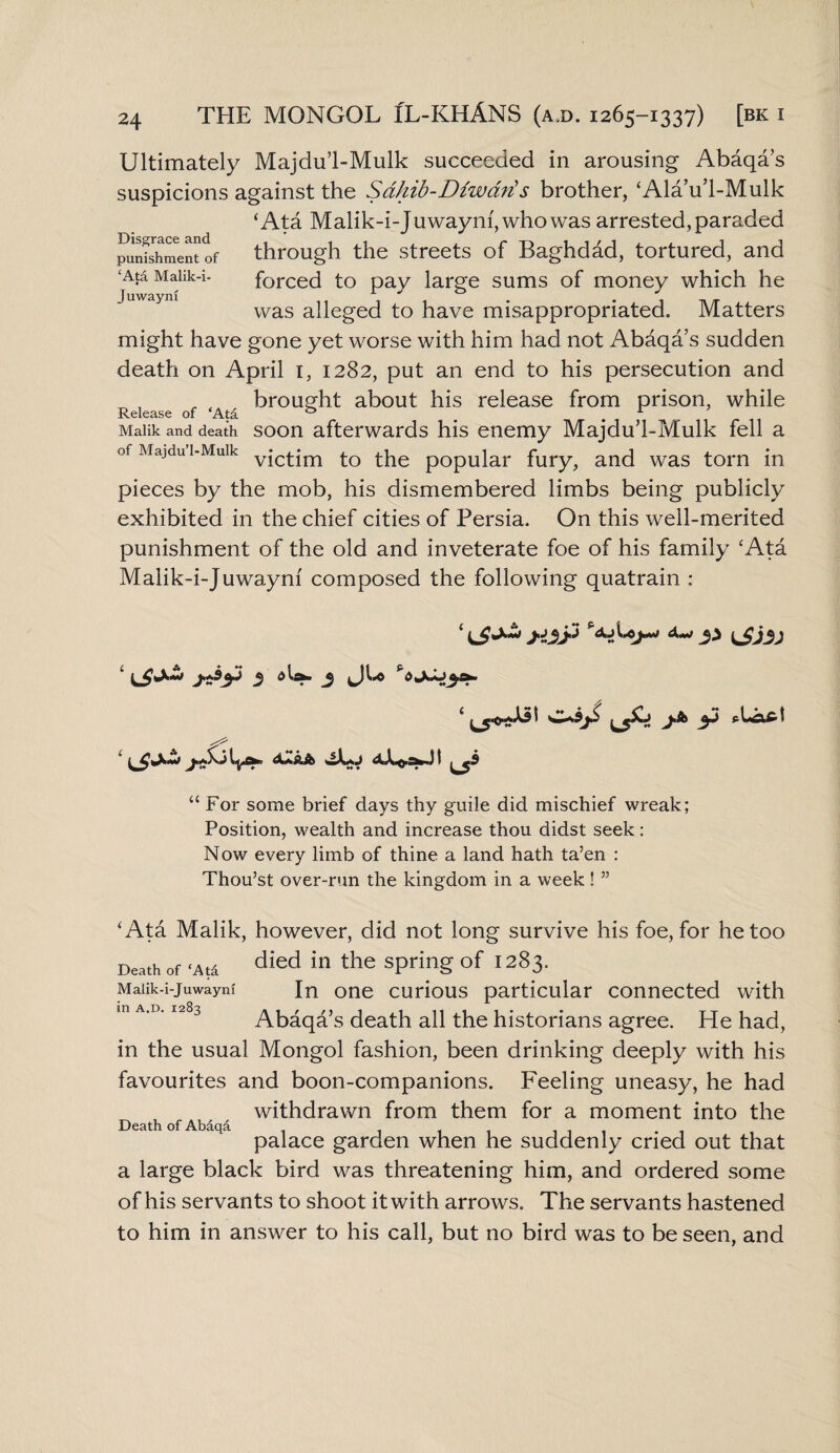 Ultimately Majdu’l-Mulk succeeded in arousing Abaqa’s suspicions against the Sdhib-Diwarts brother, ‘Ala’u’l-Mulk Disgrace and punishment of ‘Ata Malik-i- Juwayni ‘Ata Malik-i-Juwaym,whowas arrested, paraded through the streets of Baghdad, tortured, and forced to pay large sums of money which he was alleged to have misappropriated. Matters might have gone yet worse with him had not Abaqa s sudden death on April 1, 1282, put an end to his persecution and brought about his release from prison, while JxeiG3.se 01 ts, Malik and death soon afterwards his enemy Majdu’l-Mulk fell a of Majdu i-Muik £0 the popular fury, and was torn in pieces by the mob, his dismembered limbs being publicly exhibited in the chief cities of Persia. On this well-merited punishment of the old and inveterate foe of his family ‘Ata Malik-i-Juwaynf composed the following quatrain : ‘ >i3$ %>h©y* 3} ^Jj3J ‘ j disk. J O-s9jS “ For some brief days thy guile did mischief wreak; Position, wealth and increase thou didst seek: Now every limb of thine a land hath ta’en : Thou’st over-run the kingdom in a week ! ” Death of ‘Ata Malik-i-Juwaym in a.d. 1283 ‘Ata Malik, however, did not long survive his foe, for he too died in the spring of 1283. In one curious particular connected with Abaqa’s death all the historians agree. He had, in the usual Mongol fashion, been drinking deeply with his favourites and boon-companions. Feeling uneasy, he had withdrawn from them for a moment into the palace garden when he suddenly cried out that a large black bird was threatening him, and ordered some of his servants to shoot it with arrows. The servants hastened to him in answer to his call, but no bird was to be seen, and Death of Abaqa.