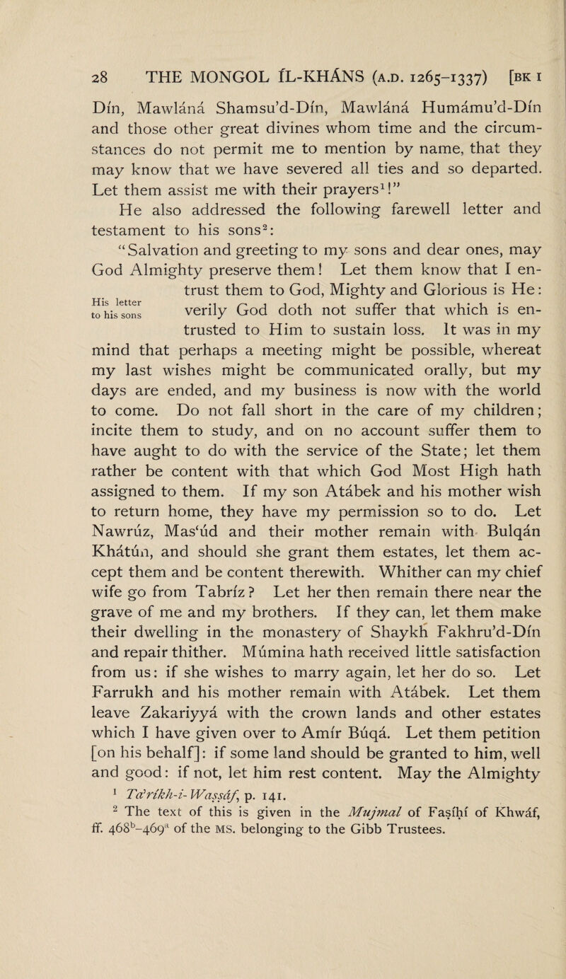 His letter to his sons Din, Mawlana Shamsu’d-Dm, Mawlana Humamu’d-Dm and those other great divines whom time and the circum¬ stances do not permit me to mention by name, that they may know that we have severed all ties and so departed. Let them assist me with their prayers1!” He also addressed the following farewell letter and testament to his sons2: “Salvation and greeting to my sons and dear ones, may God Almighty preserve them! Let them know that I en¬ trust them to God, Mighty and Glorious is He: verily God doth not suffer that which is en¬ trusted to Him to sustain loss. It was in my mind that perhaps a meeting might be possible, whereat my last wishes might be communicated orally, but my days are ended, and my business is now with the world to come. Do not fall short in the care of my children; incite them to study, and on no account suffer them to have aught to do with the service of the State; let them rather be content with that which God Most High hath assigned to them. If my son Atabek and his mother wish to return home, they have my permission so to do. Let Nawruz, Mashid and their mother remain with Bulqan Khatun, and should she grant them estates, let them ac¬ cept them and be content therewith. Whither can my chief wife go from Tabriz? Let her then remain there near the grave of me and my brothers. If they can, let them make their dwelling in the monastery of Shaykh Fakhru’d-Dm and repair thither. Mumina hath received little satisfaction from us: if she wishes to marry again, let her do so. Let Farrukh and his mother remain with Atabek. Let them leave Zakariyya with the crown lands and other estates which I have given over to Amir Buqa. Let them petition [on his behalf]: if some land should be granted to him, well and good: if not, let him rest content. May the Almighty 1 Ttfrikh-i- Wassaf, p. 141. 2 The text of this is given in the Mujmal of Fasihf of Khwaf, ff. 468b-469a of the ms. belonging to the Gibb Trustees.