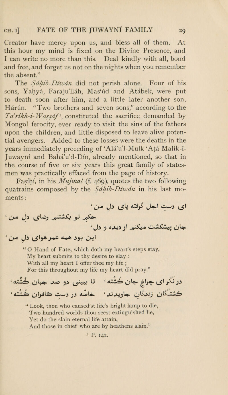 ch. i] FATE OF THE JUWAYNf FAMILY Creator have mercy upon us, and bless all of them. At this hour my mind is fixed on the Divine Presence, and I can write no more than this. Deal kindly with all, bond and free, and forget us not on the nights when you remember the absent.” The Sdhib-Diwan did not perish alone. Four of his sons, Yahya, Faraju’llah, Mas‘ud and Atabek, were put to death soon after him, and a little later another son, Harun. “Two brothers and seven sons,” according to the Tdrikh-i- Wassaf1, constituted the sacrifice demanded by Mongol ferocity, ever ready to visit the sins of the fathers upon the children, and little disposed to leave alive poten¬ tial avengers. Added to these losses were the deaths in the years immediately preceding of‘Ala’u’l-Mulk ‘Ata Malik-i- Juwaym and Baha’u’d-Dfn, already mentioned, so that in the course of five or six years this great family of states¬ men was practically effaced from the page of history. Fasi'hf, in his Mujmal (f. 469), quotes the two following quatrains composed by the Sdhib-Diwan in his last mo¬ ments : ‘ l$[i ^*0 {j\ / * < * ‘ Ch* lSV8 j-** Ch' * “ O Hand of Fate, which doth my heart’s steps stay, My heart submits to thy desire to slay : With all my heart I offer thee my life ; For this throughout my life my heart did pray.” ‘ ^ ‘ c,)W* £LpC £ <XZC£=> sA-olflk ‘ U- ✓ x “ Look, thou who caused’st life’s bright lamp to die, Two hundred worlds thou seest extinguished lie, Yet do the slain eternal life attain, And those in chief who are by heathens slain.” 1 P. 142.