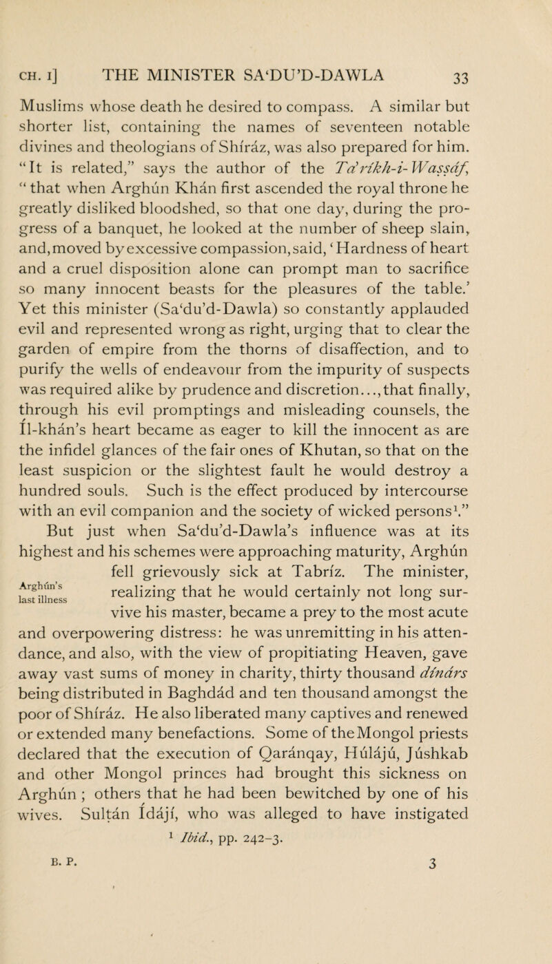 Muslims whose death he desired to compass. A similar but shorter list, containing the names of seventeen notable divines and theologians of Shiraz, was also prepared for him. “It is related,” says the author of the Tdrikh-i- Wassaf, “ that when Arghun Khan first ascended the royal throne he greatly disliked bloodshed, so that one day, during the pro¬ gress of a banquet, he looked at the number of sheep slain, and,moved by excessive compassion,said, ‘Hardness of heart and a cruel disposition alone can prompt man to sacrifice so many innocent beasts for the pleasures of the table/ Yet this minister (Sa‘du’d-Dawla) so constantly applauded evil and represented wrong as right, urging that to clear the garden of empire from the thorns of disaffection, and to purify the wells of endeavour from the impurity of suspects was required alike by prudence and discretion..., that finally, through his evil promptings and misleading counsels, the Il-khan’s heart became as eager to kill the innocent as are Arghun’s last illness the infidel glances of the fair ones of Khutan, so that on the least suspicion or the slightest fault he would destroy a hundred souls. Such is the effect produced by intercourse with an evil companion and the society of wicked persons1.” But just when Sa‘du’d-Dawla’s influence was at its highest and his schemes were approaching maturity, Arghun fell grievously sick at Tabriz. The minister, realizing that he would certainly not long sur¬ vive his master, became a prey to the most acute and overpowering distress: he was unremitting in his atten¬ dance, and also, with the view of propitiating Heaven, gave away vast sums of money in charity, thirty thousand dinars being distributed in Baghdad and ten thousand amongst the poor of Shiraz. He also liberated many captives and renewed or extended many benefactions. Some of the Mongol priests declared that the execution of Qaranqay, Hulaju, Jushkab and other Mongol princes had brought this sickness on Arghun ; others that he had been bewitched by one of his wives. Sultan Idajf, who was alleged to have instigated 1 Ibid., pp. 242-3. B. P. 3