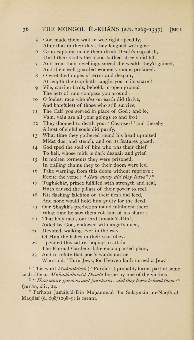 5 God made them wail in woe right speedily, After that in their days they laughed with glee. 6 Grim captains made them drink Death’s cup of ill, Until their skulls the blood-bathed streets did fill, 7 And from their dwellings seized the wealth they’d gained, And their well-guarded women’s rooms profaned. 8 O wretched dupes of error and despair, At length the trap hath caught you in its snare ! 9 Vile, carrion birds, behold, in open ground The nets of ruin compass you around ! 10 O foulest race who e’er on earth did thrive, And hatefulest of those who still survive, 11 The Calf you served in place of God; and lo, Vain, vain are all your goings to and fro ! 12 They doomed to death your ‘ Cleanser1 ’ and thereby A host of sinful souls did purify, 13 What time they gathered round his head upraised Midst dust and stench, and on its features gazed. 14 God sped the soul of him who was their chief To hell, whose mirk is dark despair and grief. 15 In molten torments they were prisoned, In trailing chains they to their doom were led. 16 Take warning, from this doom without reprieve ; Recite the verse : “ How many did they leave 2 / ” 17 Tughachar, prince fulfilled with strength and zeal, Hath caused the pillars of their power to reel. 18 His flashing falchion on their flesh did feed, And none would hold him guilty for the deed. 19 Our Shaykh’s prediction found fulfilment there, What time he saw them rob him of his share ; 20 That holy man, our lord Jamalu’d-Dm3, Aided by God, endowed with angel’s mien, 21 Devoted, walking ever in the way Of Him the fishes in their seas obey. 22 I penned this satire, hoping to attain The Eternal Gardens’ lake-encompassed plain, 23 And to refute that poet’s words untrue Who said, ‘ Turn Jews, for Heaven hath turned a Jew.’” 1 This word Muhadhdhib (“ Purifier”) probably forms part of some such title as MuhadhdhibiSd-Dawla borne by one of the victims. 2 “ How many gardens and fountains.. .did they leave behind them /” Qur’an, xliv, 24. 3 Perhaps Jamalu’d-Dm Muhammad ibn Sulaymdn an-Naqib al- Maqdisi (d. 698/1298-9) is meant.