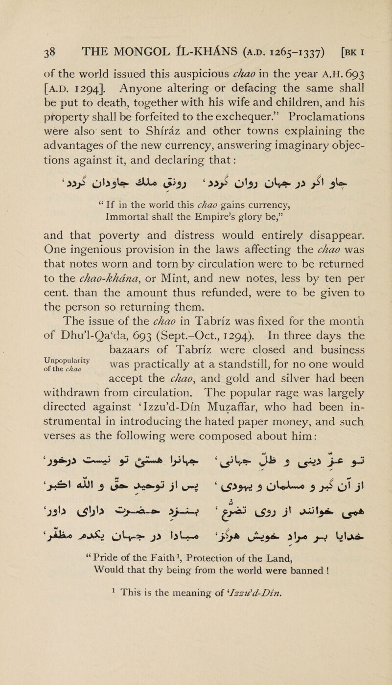 of the world issued this auspicious chao in the year A.H. 693 [a.d. 1294]. Anyone altering or defacing the same shall be put to death, together with his wife and children, and his property shall be forfeited to the exchequer.” Proclamations were also sent to Shiraz and other towns explaining the advantages of the new currency, answering imaginary objec¬ tions against it, and declaring that: 1 &>3) ‘ P jdt 3 Is*- “ If in the world this chao gains currency, Immortal shall the Empire’s glory be,” and that poverty and distress would entirely disappear. One ingenious provision in the laws affecting the chao was that notes worn and torn by circulation were to be returned to the chao-khana, or Mint, and new notes, less by ten per cent, than the amount thus refunded, were to be given to the person so returning them. The issue of the chao in Tabriz was fixed for the month of Dhu’l-Qacda, 693 (Sept.-Oct., 1294). In three days the bazaars of Tabriz were closed and business oZ7clTY was Practically at a standstill, for no one would accept the chao, and gold and silver had been withdrawn from circulation. The popular rage was largely directed against Tzzu’d-Dm Muzafifar, who had been in¬ strumental in introducing the hated paper money, and such verses as the following were composed about him: 1 3 ^t^3d jt s’ s Ml j.AiA-0 J} t> 1 L3 3 lA jl & *>•>* ijL.13.&. j-j “Pride of the Faith1, Protection of the Land, Would that thy being from the world were banned ! 1 This is the meaning of iIzzu'd-Din.