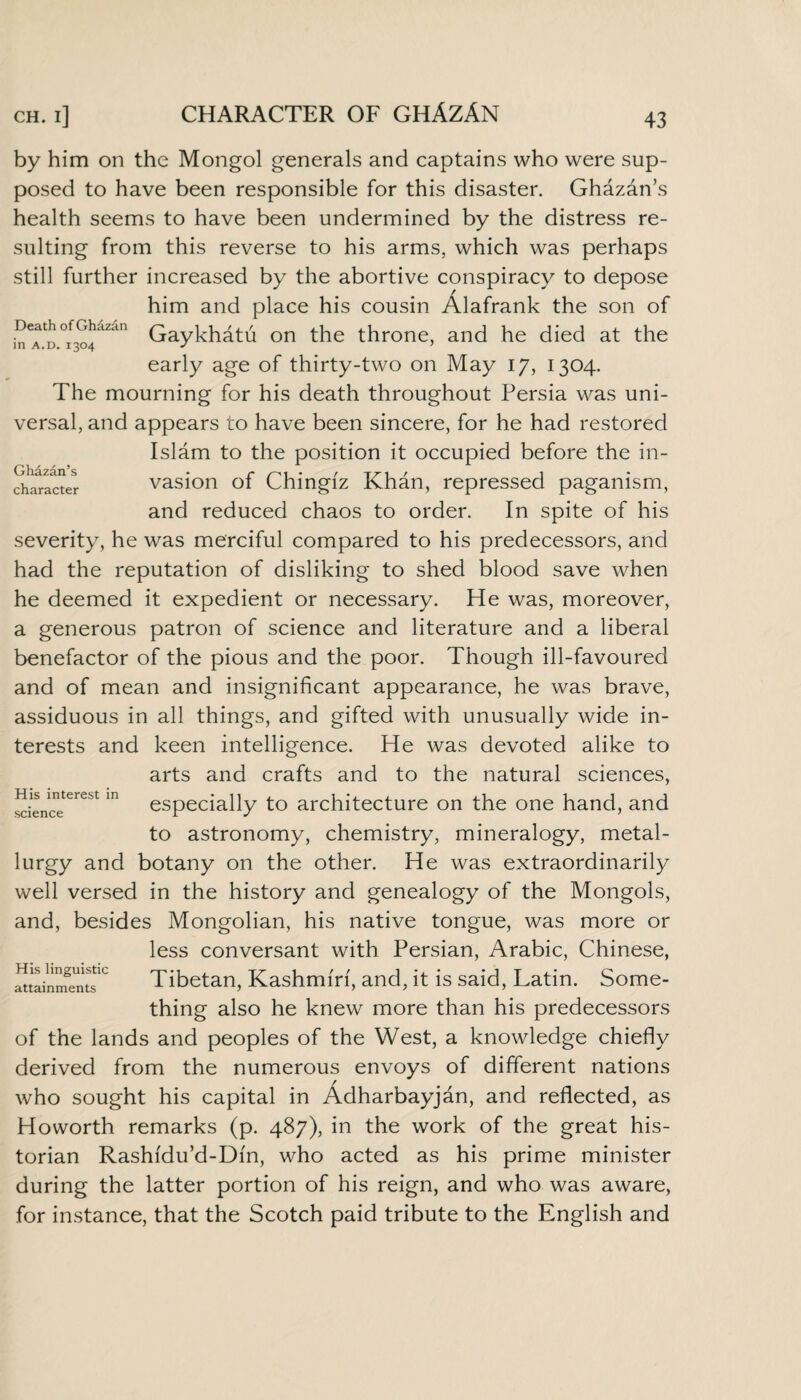 Ghazan’s character by him on the Mongol generals and captains who were sup¬ posed to have been responsible for this disaster. Ghazan’s health seems to have been undermined by the distress re¬ sulting from this reverse to his arms, which was perhaps still further increased by the abortive conspiracy to depose him and place his cousin Alafrank the son of Death of Ghazan Gaykh£tii on the throne, and he died at the in a.d. 1304 J ’ early age of thirty-two on May 17, 1304. The mourning for his death throughout Persia was uni¬ versal, and appears to have been sincere, for he had restored Islam to the position it occupied before the in¬ vasion of Chingiz Khan, repressed paganism, and reduced chaos to order. In spite of his severity, he was merciful compared to his predecessors, and had the reputation of disliking to shed blood save when he deemed it expedient or necessary. He was, moreover, a generous patron of science and literature and a liberal benefactor of the pious and the poor. Though ill-favoured and of mean and insignificant appearance, he was brave, assiduous in all things, and gifted with unusually wide in¬ terests and keen intelligence. He was devoted alike to arts and crafts and to the natural sciences, especially to architecture on the one hand, and to astronomy, chemistry, mineralogy, metal¬ lurgy and botany on the other. He was extraordinarily well versed in the history and genealogy of the Mongols, and, besides Mongolian, his native tongue, was more or less conversant with Persian, Arabic, Chinese, Tibetan, Kashmiri, and, it is said, Latin. Some¬ thing also he knew more than his predecessors of the lands and peoples of the West, a knowledge chiefly derived from the numerous envoys of different nations who sought his capital in Adharbayjan, and reflected, as Howorth remarks (p. 487), in the work of the great his¬ torian Rashidu’d-Din, who acted as his prime minister during the latter portion of his reign, and who was aware, for instance, that the Scotch paid tribute to the English and His interest in science His linguistic attainments