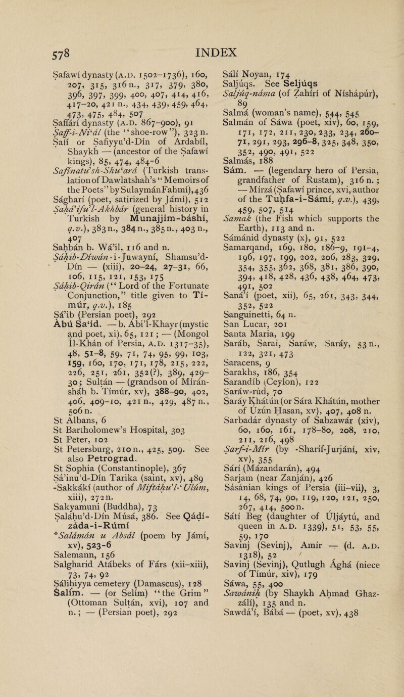Safawi dynasty (a.d. 1502-1736), 160, ■207, 315, 316 n., 317, 379, 380, 396> 397’ 399’ 4°°’ 4°7» 44> 416, 417-20, 421 n., 434, 439, 459, 464, 473? 475, 484, 507 SafFarl dynasty (a.d. 867-900), 91 Saff-i-Ni'-dl (the “shoe-row”), 32311. Safi or Safiyyu’d-Dln of Ardabll, Shaykh — (ancestor of the Safawi kings), 85, 474, 484-6 Safinatu’’ sh-Shu‘ard (Turkish trans¬ lation of Dawlatshah’s “ Memoirs of the Poets” by SulaymanFahml),436 Sagharl (poet, satirized by Jam!), 512 Sa/id’ifu’Z-Ak/ibdr (general history in Turkish by Munajjim-bashl, q.v.), 383m, 384n., 385n., 403 n., 407 Sahban b. Wa’il, 116 and n. Sdliib-Diwdn - i - Juwaynl, Shamsu’d- Dln — (xiii), 20-24, 27-31, 66, 106, 115, 121, 153, 175 Sahib-Qirdn (“ Lord of the Fortunate Conjunction,” title given to Ti¬ mur, q.v.), 185 Sa’ib (Persian poet), 292 Abd Sa‘ld. —b. Abi’l-Khayr (mystic and poet, xi), 65, 121; — (Mongol Il-Khan of Persia, a.d. 1317-35), 48, 5!-8, 59, 71, 74, 95, 99, 103, 159, 160, 170, 171, 178, 215, 222, 226, 251, 261, 352(F), 389, 429- 30; Sultan — (grandson of Mlran- shah b. Timur, xv), 388-go, 402, 406, 409-10, 421 n., 429, 4870., 506 n. St Albans, 6 St Bartholomew’s Hospital, 303 St Peter, 102 St Petersburg, 2ion., 425, 509. See also Petrograd. St Sophia (Constantinople), 367 Sa’inu’d-Dln Tarika (saint, xv), 489 -Sakkakl (author of Miftdhidl-‘ Ulum, xiii), 272m Sakyamuni (Buddha), 73 Salahu’d-Dln Musa, 386. See Qadl- zada-i-Rdml *Salamdn u Absdl (poem by Jami, xv), 523-6 Salemann, 156 Salgharid Atabeks of Fars (xii-xiii), 73’ 74’ 92 Salihiyya cemetery (Damascus), 128 Salim. — (or Selim) “the Grim” (Ottoman Sultan, xvi), 107 and n.; — (Persian poet), 292 Sail Noyan, 174 Saljuqs. See Seljuqs Saljuq-nama (of Zahlrl of Nlshapur), 89 , Salma (woman’s name), 544, 545 Salman of Sawa (poet, xiv), 60, 159, 171, 172, 211, 230,233, 234, 260- 71, 291, 293, 296-8, 325, 348, 350, 352, 490, 491, 522 Salmas, 188 Sam. — (legendary hero of Persia, grandfather of Rustam), 316 n. ; — Mlrza (Safawi prince, xvi, author of the Tuhfa-i-Saml, q.v.), 439, 459* 507, 514 Samak (the Fish which supports the Earth), 113 and n. Samanid dynasty (x), 91, 522 Samarqand, 169, 180, 186-9, 191-4, 196, 197, 199, 202, 206, 283, 329, 354’ 355’ 362, 368, 381, 386, 390, 394, 418, 428, 436, 438, 464, 473, 491, 502 Sana’l (poet, xii), 65, 261, 343, 344, 352, 522 Sanguinetti, 64 n. San Lucar, 201 Santa Maria, 199 Sarab, Sarai, Saraw, Saray, 53 n., 122, 321, 473 Saracens, 9 Sarakhs, 186, 354 Sarandlb (Ceylon), 122 Saraw-rud, 70 Saray Khatun (or Sara Khatiin, mother of Uzun Hasan, xv), 407, 408 n. Sarbadar dynasty of Sabzawar (xiv), 60, 160, 161, 178-80, 208, 210, 211, 216, 498 Sarf-i-Mir (by -Sharlf-Jurjanl, xiv, xv), 355 Sari (Mazandaran), 494 Sarjam (near Zanjan), 426 Sasanian kings of Persia (iii-vii), 3, 14’ 68, 74, 90, 119, 120, 121, 250, 267, 414, 500n. Satl Beg (daughter of Uljaytu, and queen in a.d. 1339), 51, 53, 55, 59> 11° Savinj (Sevinj), Amir -— (d. a.d. 1318), 52 ' Savinj (Sevinj), Qutlugh Agha (niece of Timur, xiv), 179 Sawa, 55, 400 Sawdnih (by Shaykh Ahmad Ghaz- zall), 135 and n. Sawda’l, Baba— (poet, xv), 438