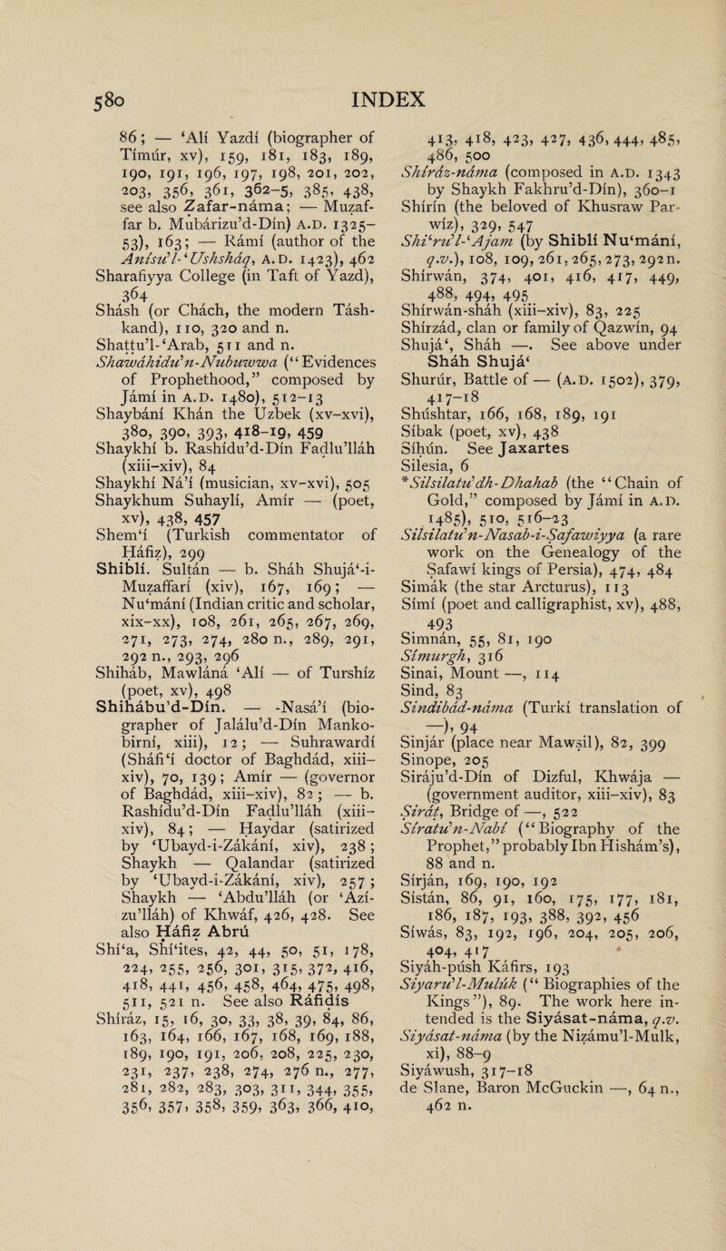 86; — ‘All Yazdi (biographer of Timiir, xv), 159, 181, 183, 189, 190, 191, 196, 197, 198, 201, 202, 203, 356, 361, 362-5, 385, 438, see also Zafar-nama; — Muzaf- far b. Mubarizu’d-Din) A.D. 1325- 53), 163; — Rami (author of the Anisv!l-‘Ushshdq, A.D. 1423), 462 Sharafiyya College (in Taft of Yazd), 364 Shash (or Chach, the modern Tash- kand), no, 320 and n. Shattu’l-‘Arab, 511 and n. Sh aw ah idu ’ n - Nub uwwa (“ Evidences of Prophethood,” composed by Jami in A.D. 1480), 512-13 Shaybani Khan the Uzbek (xv-xvi), 380, 390, 393, 418-19, 459 Shaykhi b. Rashidu’d-Dm Fadlu’llah (xiii-xiv), 84 Shaykhi Na’i (musician, xv-xvi), 505 Shaykhum Suhayli, Amir — (poet, xv), 438, 457 Shem‘1 (Turkish commentator of Hafiz), 299 Shibli. Sultan — b. Shah Shuja‘-i- Muzaffari (xiv), 167, 169; — Nu‘mani (Indian critic and scholar, xix-xx), 108, 261, 265, 267, 269, 271, 273, 274, 280 m, 289, 291, 292 n., 293, 296 Shihab, Mawlana ‘Ali — of Turshiz (poet, xv), 498 Shihabu’d-Din. — -Nasa’i (bio¬ grapher of Jalalu’d-Din Manko- birni, xiii), 12; — Suhrawardi (Shaft‘i doctor of Baghdad, xiii- xiv), 70, 139; Amir — (governor of Baghdad, xiii-xiv), 82; — b. Rashidu’d-Dm Fadlu’llah (xiii- xiv), 84; — Haydar (satirized by ‘Ubayd-i-Zakani, xiv), 238; Shaykh — Qalandar (satirized by ‘Ubayd-i-Zakani, xiv), 257; Shaykh — ‘Abdu’llah (or ‘Azi- zu’llah) of Khwaf, 426, 428. See also Hafiz Abru Shi‘a, Shi‘ites, 42, 44, 50, 51, 178, 224, 255, 256, 301, 315, 372, 416, 418, 441, 456’ 458? 464, 475, 498, 511, 521 n. See also Rafidis Shiraz, 15, 16, 30, 33, 38, 39, 84, 86, 163, 164, 166, 167, 168, 169, 188, 189, 190, 191, 206, 208, 225, 230, 23b 237, 238, 274, 276 n., 277, 281, 282, 283, 303, 311, 344, 355, 356, 357, 358, 359> 363, 366, 410, 4R3, 4i8j 423, 427, 436,444, 485, 486, 500 Shiraz-nama (composed in a.d. 1343 by Shaykh Fakhru’d-Din), 360-1 Shinn (the beloved of Khusraw Par- wiz), 329, 547 Sherri7-‘Ajam (by Shibli Nu‘mani, q.v.), 108, 109, 261, 265, 273, 292m Shirwan, 374, 401, 416, 417, 449, 488, 494, 495 . Shirvvan-shah (xiii-xiv), 83, 225 Shirzad, clan or family of Qazwin, 94 Shuja‘, Shah —. See above under Shah Shuja‘ Shuriir, Battle of — (a.d. 1502), 379, 417-18 Shushtar, 166, 168, 189, 191 Sibak (poet, xv), 438 Sihun. Seejaxartes Silesia, 6 *SilsilattCdh-Dhahab (the “Chain of Gold,” composed by Jami in a.d. 1485), 5 to, 516-23 Silsilatu1 n-Nasab-i-Safawiyya (a rare work on the Genealogy of the Safawi kings of Persia), 474, 484 Simak (the star Arcturus), 113 Simi (poet and calligraphist, xv), 488, 493 Simnan, 55, 81, 190 Simurgh, 316 Sinai, Mount—, 114 Sind, 83 Sindibad-nama (Turki translation of —b 94 Sinjar (place near Mawsil), 82, 399 Sinope, 205 Siraju’d-Din of Dizful, Khwaja — (government auditor, xiii-xiv), 83 Sirdt, Bridge of —, 522 Siratidn-Nabi (“Biography of the Prophet,” probably Ibn Plisham’s), 88 and n. Sirjan, 169, 190, 192 Sistan, 86, 91, 160, 175, 177, 181, 186, 187, 193, 388, 392, 456 Siwas, 83, 192, 196, 204, 205, 206, 404, 417 Siyah-push Kafirs, 193 Siyarud-Muluk (“ Biographies of the Kings”), 89. The work here in¬ tended is the Siyasat-nama, q.v. Siyasat-nama (by the Nizamu’l-Mulk, xi), 88-9 Siyawush, 317-18 de Slane, Baron McGuckin —, 64 n., 462 n.