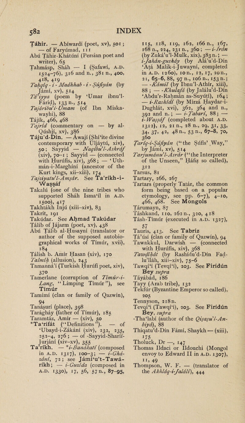 Tdhir. — Abiwardi (poet, xv), 501; — of Faryiimad, hi AM Tahir-Khatum (Persian poet and writer), 65 Tahmasp, Shah — I (Safawi, A.D. 1524-76), 316 and n., 381 n., 400, 4r8, 419 Tahqiq - i - Madhhab - i - Sujiydn (by Jami, xv), 514 TdHyya (poem by ‘Umar ibnu’l- Farid), 133 n., 514 Taj dr ibid i- Umam (of Ibn Miska- wayhi), 88 Tajik, 466, 468 1'ajrid (commentary on — by al- Qushji, xv), 386 Taju’d-Din. — Awaji (ShFite divine contemporary with Uljaytu, xiv), 50; Sayyid — Naqibu'l-Ashrdf (xiv), 70-1 ; Sayyid — (connected with Hurufis, xiv), 368; — ‘Uth- man-i-Marghini (ancestor of the Kurt kings, xii-xiii), 174 TajziyatuP-Amsdr. See Ta’rikh-i- Wassaf Takalu (one of the nine tribes who supported Shah Isrnadl in A.D. 1500), 417 Takhtakh Inju (xiii-xiv), 83 Takrit, 191 Takudar. See Ahmad Takudar Talib of Jajarm (poet, xv), 438 Abu Talib al-Husayni (translator or author of the supposed autobio¬ graphical works of Timur, xvii), 184 Talish b. Amir Hasan (xiv), 170 Talndh (allusion), 243 Tamanna’i (Turkish Hurufi poet, xiv), 370 Tamerlane (corruption of Timur-i- Lang, “Limping Timur5’), see Timur Tamhni (clan or family of Qazwin), 94 Tanasuri (place), 398 Taraghay (father of Timur), 185 Taramtaz, Amir — (xiv), 50 *Ta‘rifat (“Definitions”). — of ‘Ubayd-i-Zakani (xiv), 232, 235, 252-4, 276 ; — of -Sayyid-Sharif- Jurjani (xiv-xv), 355 Ta’rikh. — *i-Bandkati (composed in A.D. 1317), 100-3; — i-Ghd- zani, 72; see JamFu’t-Tawa- rikh; — i-Guzida (composed in A.D. 1330), 17, 56, 57 m, 87-95, 115, ri8, 119, 162, 166 n., 167, 168 n., 224, 231 n., 360 ; — i-Iran (by Zuka’u’l-Mulk, xix), 383 n.; — i-Jahdn-gushay (by Ala’u’d-Din ‘Ata Malik-i-Juwayni, completed in A.D. 1260), ion., 12, 17, 20n., 21, 65-6, 88, 97 n., 106 n., 153 n.; -Kamil (by Ibnu’l-Athir, xiii), 88 ;-Khulafa (by Jalalu’d-Din ‘Abdu’r-Rahman as-Suyuti), 164; — i-Rashidl (by Mirza Haydar-i- Dughlat, xvi), 362, 364 and n., 392 and n.; — i-Tabari88; -— i- IVassaf (completed about A.D. 1312), 12, 21 n., 28 n., 29, 31, 33, 34, 37, 42, 48 n., 53 n., 67-8, 70, 360 Tariq-i-Sufiyan (“the Sufis’ [Way,” by Jami, xv), 514 Tarjumdnu’l-Asrdr (“the Interpreter of the Unseen,” Hafiz so called), 312 Tarsus, 81 Tartary, 266, 267 Tartars (properly Tatar, the common form being based on a popular etymology, see pp. 6-7), 4-10, 466, 468. See Mongols Tarumayn, 87 Tashkand, no, 262 n., 320, 418 Tash-Timur (executed in a.d. 1327), 57 Tauris, 413. See Tabriz Ta’iisi (clan or family of Qazwin), 94 Tawakkul, Darwish — (connected with Hurufis, xiv), 368 Tawdihat (by Rashidu’d-Din Fad- lu’llah, xiii-xiv), 75-6 TawqFi (TevqFi), 203. See Firidun Bey supra Taya bad, 186 Tayy (Arab tribe), 132 Tekfur (Byzantine Emperor so called), 205 Tennyson, 2i8n. Tevqifi (Tawqi‘i), 203. See Firidun Bey, supra -Tha‘labi (author of the Qisasu'l-An- biya), 88 Thiqatu’d-Din Fami, Shaykh — (xiii), 175 Tholuck, Dr —, 147 Thomas Ildaci or Ildouchi (Mongol envoy to Edward II in a.d. 1307), ID 49 Thompson, W. F. — (translator of the Akhldq-i-Jalali), 444