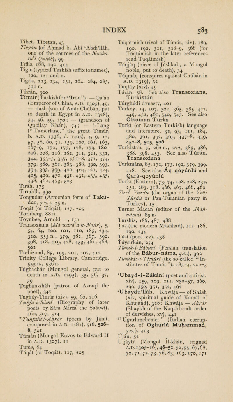 Tibet, Tibetan, 43 Tibyan (of Ahmad b. Abi ‘Abdi’llah, one of the sources of the Nuzha- tu’l-Qulub), 99 Tiflis, 188, 192, 414 Tigin (typical Turkish suffix to names), 120, 121 and n. Tigris, 223, 234, 251, 264, 284, 285, 511 n. Tihran, 300 Timur (Turkishfor “Iron”). —Qa’an (Emperor of China, A. D. 1305)549; -tash (son of Amir Chuban, put to death in Egypt in a.D. 1328), 54, 56, 59, 170; — (grandson of Qubilay Khan), 74; — i-Lang (“Tamerlane,” the great Timur, b. A.D. 1336, d. 1405), 4, 9, 12, 57, 58, 60, 71, 159, 160, 161, 163, 167-9, 172, i73) j78) i79» l8°- 206, 208, 216, 282, 311, 321, 332, 344) 353-5) 357) 361-8, 371, 374, 379) 380, 381, 383, 388, 390, 393, 394) 395) 399) 4°°) 4°4> 421, 424. 425, 429, 430, 431, 432, 433, 435, 438, 462, 473, 503 Tirah, 175 Tirmidh, 390 Tongudar (Armenian form of Taku- dar, q.v.), 25 n. Toqat (or Tuqat), 127, 205 Tornberg, 88 n. Toynbee, Arnold —, 151 Transoxiana (Md ward’a? n-No hr), 5, 54, 64, 100, 101, no, 185, 234, 320, 353 n., 379, 382, 387, 390, 398, 418, 419, 428, 453, 461, 468, 502 Trebizond, 85, 199, 201, 407, 412 Trinity College Library, Cambridge, 553 n*> 536 n. Tughachar (Mongol general, put to death in A.D. 1295), 35, 36, 37, 39 Tughan-shah (patron of Azraqi the poet), 347 Tughay-Timiir (xiv), 59, 60, 216 Tukfa-i-Sami (Biography of later poets by Sam Mirza the Safawi), 460, 507, 514 * Tuhfatu'l-Ahrdr (poem by Jami, composed in A.D. 1481), 516, 526- s, 541 Tuman (Mongol Envoy to Edward II in A.D. 1307), 11 Tunis, 84 Tuqat (or Toqat), 127, 205 Tuqatmish (rival of Timur, xiv), 189, 190, 192, 321, 328-9, 368 (for Tuqtarnish in the later references read Tuqatmish) Tuqjaq (niece of Jiishkab, a Mongol noble, put to death), 34 Tuqmaq (conspires against Chuban in A.D. 1319), 52 Tuqtay (xiv), 49 Turan, 58. See also Transoxiana, Turkistan Turghudi dynasty, 401 Turkey, 14, 107, 302, 365, 385, 422, 449) 452> 46L 540) 543- See also Ottoman Turks Turki (or Eastern Turkish) language and literature, 32, 93, nr, 184, 380, 391, 392, 395, 437-8, 439, 452-8, 505, 506 Turkistan, 5, 262 n., 272, 385, 386, 388, 398, 453. See also Turan, Transoxiana Turkmans, 85, 172, 173,192, 379, 399, 418. See also Aq-qoyunlu and Qara-qoyunlu Turks (Eastern), 73, 74, 108, 228, 232, 252) 283, 318, 466, 467, 468, 469 Turk Yurdu (the organ of the Yeni Turan or Pan-Turanian party in Turkey), 15 Turner Macan (editor of the Shdh- ndma), 89 n. Turshiz, 186, 487, 488 Tus (the modern Mashhad), in, 186, 190, 234 Tusi (poet, xv), 438 Tuysirkan, 274 Tuzuk-i-Baburl (Persian translation of the Babur-nama, q.v.), 392 Tuzukat-i-TimuH (the so-called “In¬ stitutes of Timur”), 183-4, 202-3 ‘Ubayd-i-Zakani (poet and satirist, xiv), 159, 209, 211, 230-57, 260, 299) 35<2, 35L 352, 492 ‘Ubaydu’llah. Khwaja—ofShash (xiv, spiritual guide of Kamal of Khujand), 320; Khwaja — Ahrar (Shaykh of the Naqshbandi order of dervishes, xv), 441 “ Ugurlimehemet ” (Italian corrup¬ tion of Oghurlu Muhammad, , q>v.), 413 Ujan, 52 , Uljaytu (Mongol 11-khan, reigned A.D.1305-16), 46-5L 52.55. 67,68, 70, 7L72, 73, 76, 83, 163, 170, 171