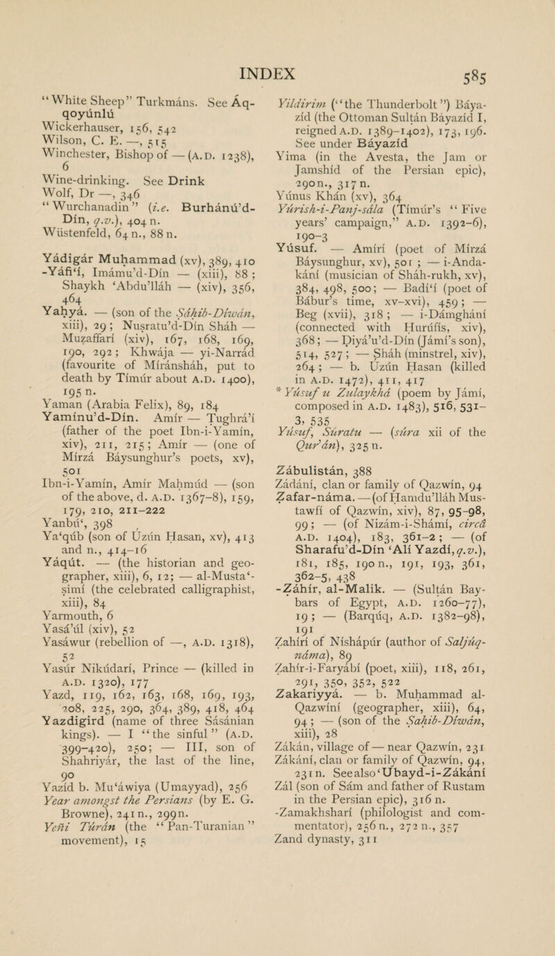 “ White Sheep” Turkmans. See Aq- qoyunlu Wickerhauser, 156, 542 Wilson, C. E. —, 515 Winchester, Bishop of — (a.d. 1238), 6 Wine-drinking. See Drink Wolf, Dr —, 346 “ Wurchanadin ” (i.e. Burhanu’d- Din, q.v.), 404 n. Wiistenfeld, 640., 8811. Yadigar Muhammad (xv), 389, 410 -Yafi‘1, Imamu’d-Din — (xiii), 88 ; Shaykh ‘Abdu’llah — (xiv), 356, 464 Yahya. — (son of the Sahib - Diwdn, xiii) , 29 ; Nusratu’d-Din Shah — Muzaffari (xiv), 167, 168, 169, 190, 292 ; Khwaja — yi-Narrad (favourite of Miranshah, put to death by Timur about a.d. 1400), 195 n. Yaman (Arabia Felix), 89, 184 Yaminu'd-Din. Amir — Tughra’i (father of the poet Ibn-i-Yamin, xiv) , 211, 215; Amir — (one of Mirza Baysunghur’s poets, xv), 5° 1 Ibn-i-Yamin, Amir Mahmud — (son of the above, d. A.D. 1367-8), 159, 179, 210, 211-222 YanbvP, 398 Ya'qub (son of Uziin Hasan, xv), 413 and n., 414-16 Yaqut. — (the historian and geo¬ grapher, xiii), 6, 12; — al-Musta‘- simf (the celebrated calligraphist, xiii), 84 Yarmouth, 6 Yasa’ul (xiv), 52 Yasawur (rebellion of —, A.D. 1318), 52 Yasur Nikudari, Prince — (killed in A.D. 1320), 177 Yazd, 119, 162, 163, 168, 169, 193, 208, 225, 290, 364, 389, 418, 464 Yazdigird (name of three Sasanian kings). — I “the sinful” (a.d. 399-420), 250; — III, son of Shahriyar, the last of the line, 9° Yazid b. Mu'awiya (Umayyad), 256 Year amongst the Persians (by E. G. Browne), 24m., 299m Ye hi Tiirdn (the “Pan-Turanian” movement), 15 s«s Yildirim (“the Thunderbolt”) Baya- zid (the Ottoman Sultan Bayazid I, reigned a.d. 1389-1402), 173, 196. See under Bayazid Yima (in the A vesta, the Jam or Jamshid of the Persian epic), 290m, 317 n. Yunus Khan (xv), 364 Yurish-i-Panj-sdla (Timur’s “ Five years’ campaign,” A.D. 1392-6), 190-3 Yusuf. — Amiri (poet of Mirza Baysunghur, xv), 501 ; — i-Anda- kani (musician of Shah-rukh, xv), 384, 498, 500; — Badi‘i (poet of Babur’s time, xv-xvi), 459; — Beg (xvii), 318 ; — i-Damghani (connected with Hurufis, xiv), 368; — Diya’u’d-Din (Jambs son), 514, 527 ; — Shah (minstrel, xiv), 264; — b. Uzun Hasan (killed in a.d. 1472), 411, 417 * Yusuf u Zulaykha (poem by Jami, composed in a.d. 1483), 516, 531- 3, 535 Yusuf, Shratu — {sura xii of the Qur'an), 325 m Zabulistan, 388 Zadani, clan or family of Qazwin, 94 Zafar-nama. —(of Hamdu’llah Mus- tawfi of Qazwin, xiv), 87, 95-98, 99; — (of Nizam-i-Shami, circd A.D. 1404), 183, 361-2; — (of Sharafu’d-Din ‘All Yazdi,^.^.), 181, 185, 190 n., 191, 193, 361, 362-5, 438 -Zahir, al-Malik. — (Sultan Bay- bars of Egypt, a.d. 1260-77), 19; — (Barquq, A.D. 1382-98), 191 , , Zahiri of Nishapur (author of Saljtiq- ndma), 89 Zahir-i-Faryabi (poet, xiii), 118, 261, 29Q 35°> 352> 522 Zakariyya. — b. Muhammad al- Qazwini (geographer, xiii), 64, 94; — (son of the Sahib-Diwan, xiii), 28 Zakan, village of— near Qazwin, 231 Zakani, clan or family of Qazwin, 94, 23m. Seealso'Ubayd-i-Zakani Zal (son of Sam and father of Rustam in the Persian epic), 316 n. -Zamakhshari (philologist and com¬ mentator), 256 n., 27211., 357 Zand dynasty, 311