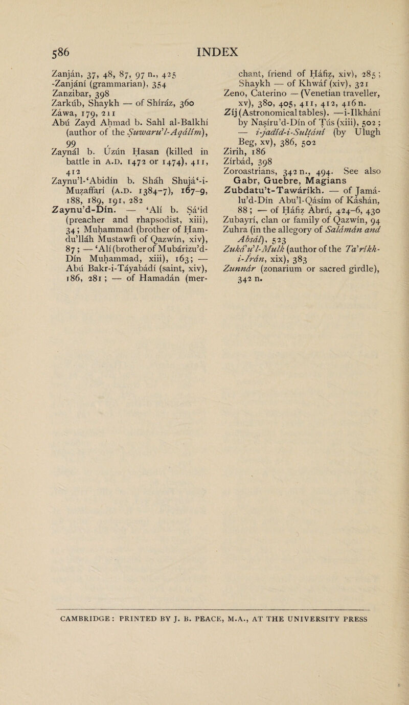 Zanjan, 37, 48, 87, 97 n., 425 -Zanjani (grammarian), 354 Zanzibar, 398 Zarkiib, Shaykh — of Shiraz, 360 Zawa, 179, 2ii Abu Zayd Ahmad b. Sahl al-Balkhi (author of the Suwaru’l-Aqdlim), 99 Zaynal b. Uziln Hasan (killed in battle in a.d. 1472 or 1474), 411, 412 Zaynu’l- ‘Abidin b. Shah Shuja‘-i- MuzafFari (a.d. 1384-7), 167-9, 188, 189, 191, 282 Zaynu’d-Din. — ‘Ali b. Sa‘id (preacher and rhapsodist, xiii), 34; Muhammad (brother of Ham- du’llah Mustawfi of Qazwin, xiv), 87; — ‘All (brother of Mubarizu’d- Din Muhammad, xiii), 163; — Abu Bakr-i-Tayabadi (saint, xiv), 186, 281; — of Hamadan (mer¬ chant, friend of Hafiz, xiv), 285 ; Shaykh — of Khwaf (xiv), 321 Zeno, Caterino — (Venetian traveller, xv), 380, 405, 411, 412, 416n. Zij (Astronomical tables). —i-Ilkhani by Nasiru’d-Din of Tus (xiii), 502 ; — i-jadid-i-Sultam (by Ulugh Beg, xv), 386, 502 Zirih, 186 Zirbad, 398 Zoroastrians, 342 n., 494. See also Gabr, Guebre, Magians Zubdatu’t-Tawarikh. — of Jama- lu’d-Din Abu’l-Qasim of Kashan, 88 ; — of Hafiz Abru, 424-6, 430 Zubayri, clan or family of Qazwin, 94 Zuhra (in the allegory of Salaman and Absal), 523 Zuka if l-Mulk (author of the 7'aWikh- i-Iran, xix), 383 Zunndr (zonarium or sacred girdle), 342 n. CAMBRIDGE: PRINTED BY J. B. PEACE, M.A., AT THE UNIVERSITY PRESS