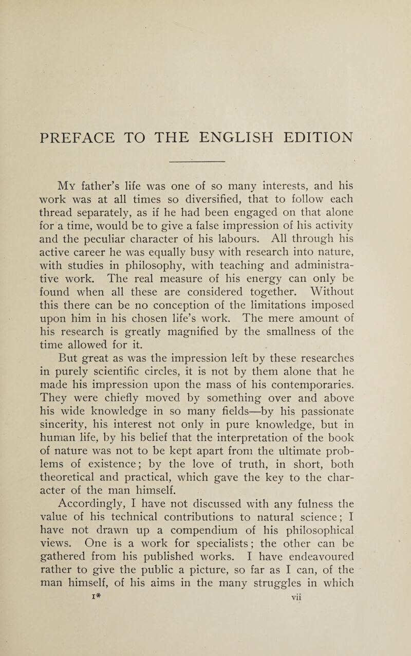 My father’s life was one of so many interests, and his work was at all times so diversified, that to follow each thread separately, as if he had been engaged on that alone for a time, would be to give a false impression of his activity and the peculiar character of his labours. All through his active career he was equally busy with research into nature, with studies in philosophy, with teaching and administra¬ tive work. The real measure of his energy can only be found when all these are considered together. Without this there can be no conception of the limitations imposed upon him in his chosen life’s work. The mere amount of his research is greatly magnified by the smallness of the time allowed for it. But great as was the impression left by these researches in purely scientific circles, it is not by them alone that he made his impression upon the mass of his contemporaries. They were chiefly moved by something over and above his wide knowledge in so many fields—by his passionate sincerity, his interest not only in pure knowledge, but in human life, by his belief that the interpretation of the book of nature was not to be kept apart from the ultimate prob¬ lems of existence; by the love of truth, in short, both theoretical and practical, which gave the key to the char¬ acter of the man himself. Accordingly, I have not discussed with any fulness the value of his technical contributions to natural science; I have not drawn up a compendium of his philosophical views. One is a work for specialists; the other can be gathered from his published works. I have endeavoured rather to give the public a picture, so far as I can, of the man himself, of his aims in the many struggles in which i* VI1
