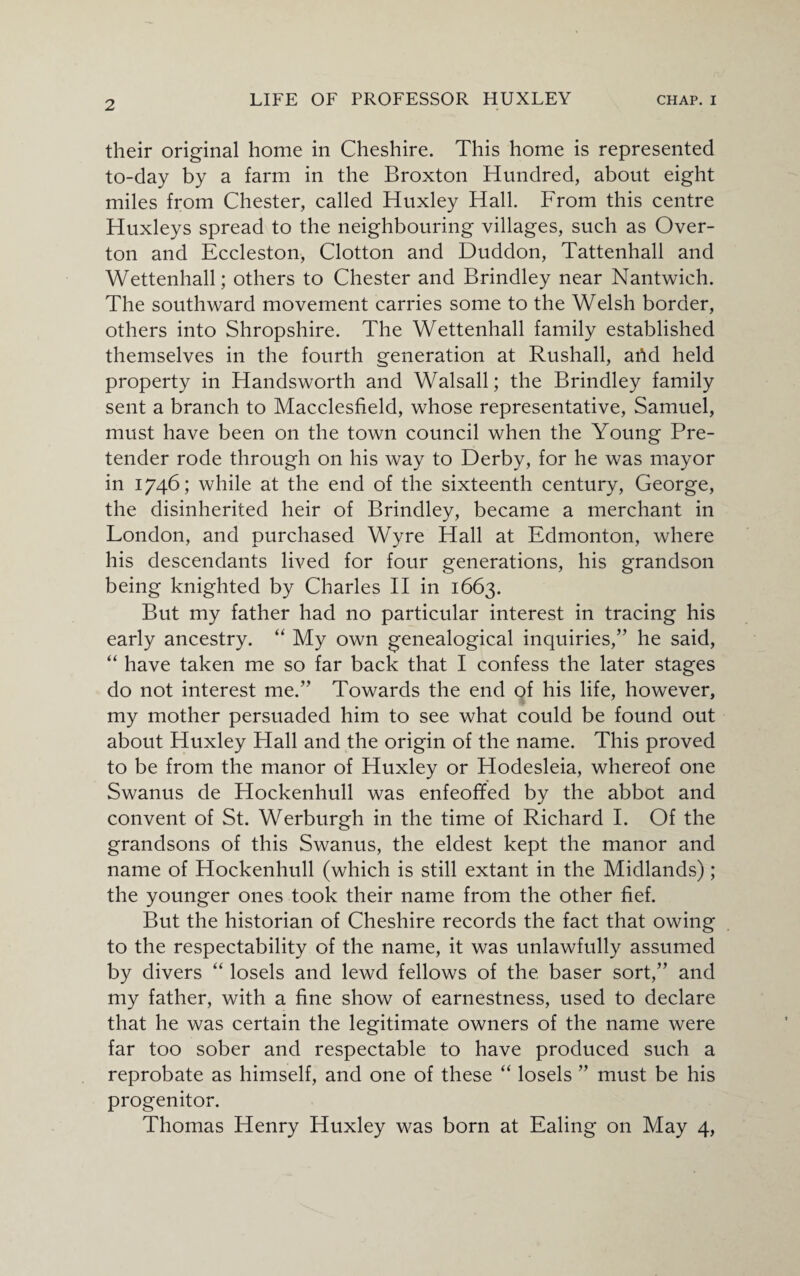 their original home in Cheshire. This home is represented to-day by a farm in the Broxton Hundred, about eight miles from Chester, called Huxley Hall. From this centre Huxleys spread to the neighbouring villages, such as Over- ton and Eccleston, Clotton and Duddon, Tattenhall and Wettenhall; others to Chester and Brindley near Nantwich. The southward movement carries some to the Welsh border, others into Shropshire. The Wettenhall family established themselves in the fourth generation at Rushall, arid held property in Handsworth and Walsall; the Brindley family sent a branch to Macclesfield, whose representative, Samuel, must have been on the town council when the Young Pre¬ tender rode through on his way to Derby, for he was mayor in 1746; while at the end of the sixteenth century, George, the disinherited heir of Brindley, became a merchant in London, and purchased Wyre Hall at Edmonton, where his descendants lived for four generations, his grandson being knighted by Charles II in 1663. But my father had no particular interest in tracing his early ancestry. “ My own genealogical inquiries,” he said, “ have taken me so far back that I confess the later stages do not interest me.” Towards the end of his life, however, my mother persuaded him to see what could be found out about Huxley Hall and the origin of the name. This proved to be from the manor of Huxley or Hodesleia, whereof one Swanus de Hockenhull was enfeoffed by the abbot and convent of St. Werburgh in the time of Richard I. Of the grandsons of this Swanus, the eldest kept the manor and name of Hockenhull (which is still extant in the Midlands); the younger ones took their name from the other fief. But the historian of Cheshire records the fact that owing to the respectability of the name, it was unlawfully assumed by divers “ losels and lewd fellows of the baser sort,” and my father, with a fine show of earnestness, used to declare that he was certain the legitimate owners of the name were far too sober and respectable to have produced such a reprobate as himself, and one of these “ losels ” must be his progenitor. Thomas Henry Huxley was born at Ealing on May 4,