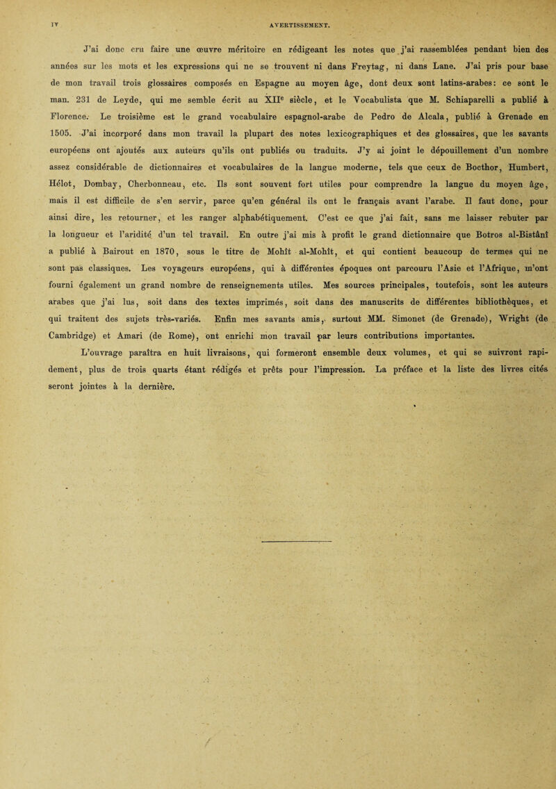 J’ai donc cru faire une œuvre méritoire en rédigeant les notes que j’ai rassemblées pendant bien des J . années sur les mots et les expressions qui ne se trouvent ni dans Freytag, ni dans Lane. J’ai pris pour base de mon travail trois glossaires composés en Espagne au moyen âge, dont deux sont latins-arabes: ce sont le man. 231 de Leyde, qui me semble écrit au XIIe siècle, et le Yocabulista que M. Scbiaparelli a publié à Florence. Le troisième est le grand vocabulaire espagnol-arabe de Pedro de Alcala, publié à Grenade en 1505. J’ai incorporé dans mon travail la plupart des notes lexicographiques et des glossaires, que les savants européens ont ajoutés aux auteurs qu’ils ont publiés ou traduits. J’y ai joint le dépouillement d’un nombre assez considérable de dictionnaires et vocabulaires de la langue moderne, tels que ceux de Bocthor, Humbert, Hélot, Dombay, Cherbonneau, etc. Ils sont souvent fort utiles pour comprendre la langue du moyen âge, mais il est difficile de s’en servir, parce qu’en général ils ont le français avant l’arabe. Il faut donc, pour ainsi dire, les retourner, et les ranger alphabétiquement. C’est ce que j’ai fait, sans me laisser rebuter par la longueur et l’aridité d’un tel travail. En outre j’ai mis à profit le grand dictionnaire que Botros al-Bistânî a publié à Bairout en 1870, sous le titre de Mohît al-Mohît, et qui contient beaucoup de termes qui ne sont pas classiques. Les voyageurs européens, qui à différentes époques ont parcouru l’Asie et l’Afrique, m’ont fourni également un grand nombre de renseignements utiles. Mes sources principales, toutefois, sont les auteurs arabes que j’ai lus, soit dans des textes imprimés, soit dans des manuscrits de différentes bibliothèques, et qui traitent des sujets très-variés. Enfin mes savants amis,, surtout MM. Simonet (de Grenade), Wright (de Cambridge) et Amari (de Rome), ont enrichi mon travail par leurs contributions importantes. L’ouvrage paraîtra en huit livraisons, qui formeront ensemble deux volumes, et qui se suivront rapi¬ dement , plus de trois quarts étant rédigés et prêts pour l’impression. La préface et la liste des livres cités seront jointes à la dernière.