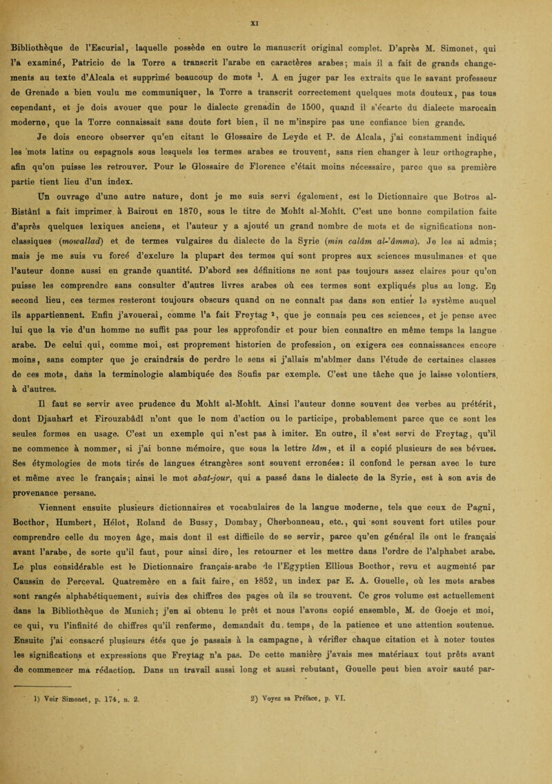 Bibliothèque de l’Escurial, laquelle possède en outre le manuscrit original complet. D’après M. Simonet, qui l’a examiné, Patricio de la Torre a transcrit l’arabe en caractères arabes; mais il a fait de grands change¬ ments au texte d’Alcala et supprimé beaucoup de mots 1. A en juger par les extraits que le savant professeur de Grenade a bien voulu me communiquer, la Torre a transcrit correctement quelques mots douteux, pas tous cependant, et je dois avouer que pour le dialecte grenadin de 1500, quand il s’écarte du dialecte marocain moderne, que la Torre connaissait sans doute fort bien, il ne m’inspire pas une confiance bien grande. Je dois encore observer qu’en citant le Glossaire de Leyde et P. de Alcala, j’ai constamment indiqué les 'mots latins ou espagnols sous lesquels les termes arabes se trouvent, sans rien changer à leur orthographe, afin qu’on puisse les retrouver. Pour le Glossaire de Florence c’était moins nécessaire, parce que sa première partie tient lieu d’un index. Un ouvrage d’une autre nature, dont je me suis servi également, est le Dictionnaire que Botros al- Bistânî a fait imprimer à Bairout en 1870, sous le titre de Mohît al-Mohît. C’est une bonne compilation faite d’après quelques lexiques anciens, et l’auteur y a ajouté un grand nombre de mots et de significations non- classiques (mowallad) et de termes vulgaires du dialecte de la Syrie {min calâm al-'âmma). Je les ai admis; mais je me suis vu forcé d’exclure la plupart des termes qui -sont propres aux sciences musulmanes et que l’auteur donne aussi en grande quantité. D’abord ses définitions ne sont pas toujours assez claires pour qu’on puisse les comprendre sans consulter d’autres livres arabes où ces termes sont expliqués plus au long. Ep second lieu, ces termes resteront toujours obscurs quand on ne connaît pas dans son entier le système auquel ils appartiennent. Enfin j’avouerai, comme l’a fait Freytag 2, que je connais peu ces sciences, et je pense avec lui que la vie d’un homme ne suffit pas pour les approfondir et pour bien connaître en même temps la langue arabe. De celui qui, comme moi, est proprement historien de profession, on exigera ces connaissances encore moins, sans compter que je craindrais de perdre le sens si j’allais m’abîmer dans l’étude de certaines classes de ces mots, dans la terminologie alambiquée des Soufis par exemple. C’est une tâche que je laisse volontiers, à d’autres. Il faut se servir avec prudence du Mohît al-Mohit. Ainsi l’auteur donne souvent des verbes au prétérit, dont Djauharî et Firouzabâdi n’ont que le nom d’action ou le participe, probablement parce que ce sont les seules formes en usage. C’est un exemple qui n’est pas à imiter. En outre, il s’est servi de Freytag, qu’il ne commence à nommer, si j’ai bonne mémoire, que sous la lettre lâm, et il a copié plusieurs de ses bévues. Ses étymologies de mots tirés de langues étrangères sont souvent erronées: il confond le persan avec le turc et même avec le français; ainsi le mot abat-jour, qui a passé dans le dialecte de la Syrie, est à son avis de provenance persane. Viennent ensuite plusieurs dictionnaires et vocabulaires de la langue moderne, tels que ceux de Pagni, Bocthor, Humbert, Hélot, Roland de Bussy, Dombay, Cherbonneau, etc., qui sont souvent fort utiles pour comprendre celle du moyen âge, mais dont il est difficile de se servir, parce qu’en général ils ont le français avant l’arabe, de sorte qu’il faut, pour ainsi dire, les retourner et les mettre dans l’ordre de l’alphabet arabe. Le plus considérable est le Dictionnaire français-arabe de l’Egyptien Ellious Bocthor, revu et augmenté par Caussin de Perceval. Quatremère en a fait faire, en 1852, un index par E. A. Gouelle, où les mots arabes sont rangés alphabétiquement, suivis des chiffres des pages où ils se trouvent. Ce gros volume est actuellement dans la Bibliothèque de Munich; j’en ai obtenu le prêt et nous l’avons copié ensemble, M. de Goeje et moi, ce qui, vu l’infinité de chiffres qu’il renferme, demandait du, temps, de la patience et une attention soutenue. Ensuite j’ai consacré plusieurs étés que je passais à la campagne, à vérifier chaque citation et à noter toutes les significations et expressions que Freytag n’a pas. De cette manière j’avais mes matériaux tout prêts avant de commencer ma rédaction. Dans un travail aussi long et aussi rebutant, Gouelle peut bien avoir sauté par- 1) Voir Simonet, p. 174, n. 2. 2) Voyez sa Préface, p. VI.