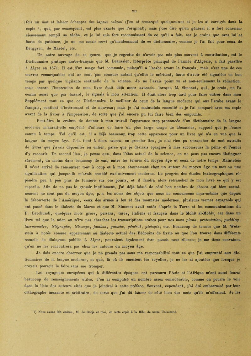 fois un mot et laisser échapper des lapsus calami (j’en ai remarqué quelques-uns et je les ai corrigés dans la copie 1, qui, par conséquent, est plus exacte que l’original); mais j’ose dire qu’en général il a fort conscien¬ cieusement rempli sa tâche, et je lui suis fort reconnaissant de ce qu’il a fait, car je crains que sans lui et faute de patience, je ne me serais servi qu’incidemment de ce dictionnaire, comme je l’ai fait pour ceux de Berggren, de Marcel, etc. Un autre ouvrage de ce genre, que je regrette de n’avoir pas mis plus souvent à contribution, est le Dictionnaire pratique arabe-français que M. Beaussier, interprète principal de l’armée d’Algérie, a fait paraître à Alger en 1871. Il est.d’un usage fort commode, puisqu’il a l’arabe avant le français, mais c’est une de ces œuvres remarquables qui ne sont pas connues autant qu’elles le méritent, faute d’avoir été signalées en bon temps par quelque vigilante sentinelle de la science. Je ne l’avais point vu et non-seulement la rédaction, mais encore l’impression de mon livre était déjà assez avancée, lorsque M. Simonet, qui, je crois, ne l’a connu aussi que par hasard, le signala à mon attention. Il était alors trop tard pour faire entrer dans mon Supplément tout ce que ce Dictionnaire, le meilleur de ceux de la langue moderne qui ont l’arabe avant le français, contient d’intéressant et de nouveau; mais je l’ai maintefois consulté et je l’ai comparé avec ma copie avant de la livrer à l’impression, de sorte que j’ai encore pu lui faire bien des emprunts. Peut-être la crainte de donner à mon travail l’apparence trop prononcée d’un dictionnaire de la langue moderne m’aurait-elle empêché d’ailleurs de faire un plus large usage de Beaussier, supposé que je l’eusse connu à temps. Tel qu’il est, il a déjà beaucoup trop cette apparence pour un livre qui n’a en vue que la langue du moyen âge. Cela tient à deux causes: en premier lieu, je n’ai rien pu retrancher de mes extraits de livres que j’avais dépouillés en entier, parce que je désirais épargner à mes successeurs la peine et l’ennui d’y recourir. En second lieu, je pense que, dans l’état actuel de la science, on ne peut pas encore distinguer sûrement, du moins dans beaucoup de cas, entre les termes du moyen âge et ceux de notre temps. Maintefois il m’est arrivé de rencontrer tout à coup et à mon étonnement chei un auteur du moyen âge un mot ou une signification qui jusque-là m’avait semblé exclusivement moderne. Le progrès des études lexicographiques ré¬ pandra peu à peu plus de lumière sur ces points, et il faudra alors retrancher de mon livre ce qui y est superflu. Afin de ne pas le grossir inutilement, j’ai déjà laissé de côté bon nombre de choses- qui bien certai¬ nement ne sont pas du moyen âge, p. e. les noms des objets que nous ne connaissons nqus-mèmès que depuis la découverte de l’Amérique, ceux des armes à feu et des monnaies modernes, plusieurs termes espagnols qui ont passé dans le dialecte du Maroc et que M. Simonet avait notés d’après la Torre et les communications du P. Lerchundi, quelques mots grecs, persans, turcs, italiens et français dans le Mohît al-Mohît, car dans un livre tel que le mien on n’ira pas chercher les transcriptions arabes pour nos mots piano, protestation, pudding, thermomètre, télégraphe, télescope, jambon, galoche, général, géologie, etc. Beaucoup de termes que M. Wetz- stein a notés comme appartenant au dialecte actuel des Bédouins de Syrie ou que l’on trouve dans différents recueils de dialogues publiés à Alger, pouvaient également être passés sous silence; je me tiens convaincu qu’on ne les rencontrera pas chez les auteurs du moyen âge. Je dois encore observer que je ne prends pas sous ma responsabilité tout ce que j’ai emprunté aux dic¬ tionnaires de la langue moderne, et que, là où ils omettent les voyelles, je ne les ai ajoutées que lorsque je croyais pouvoir le faire sans me tromper. Les voyageurs européens qui à différentes époques ont parcouru l’Asie et l’Afrique m’ont aussi fourni beaucoup de renseignements utiles. J’en ai compulsé un nombre assez considérable, comme on pourra le voir dans la liste des auteurs cités que je joindrai à cette préface. Souvent, cependant, j’ai été embarrassé parleur orthographe inexacte et arbitraire, de sorte que j’ai dû laisser de côté bien des mots qu’ils m’offraient. Je les 1) Nous avons fait cadeau, M. de Goeje et moi, de cette copie à la Bibl. de notre Université.