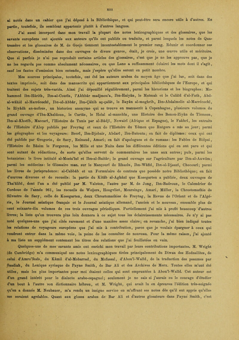 ai notés dans un cahier que j’ai déposé à la Bibliothèque, et qui peut-être sera encore utile à d’autres. En partie, toutefois, ils semblent appartenir plutôt à d’autres langues. J’ai aussi incorporé dans mon travail la plupart des notes lexicographiques et des glossaires, que les savants européens ont ajoutés aux auteurs qu’ils ont publiés ou traduits, et parmi lesquels les notes de Qua- tremère et les glossaires de M. de Goeje tiennent incontestablement le premier rang. Réunir et coordonner ces observations, disséminées dans des ouvrages de divers genres, était, je crois, une œuvre utile et méritoire. Que si parfois je n’ai pas reproduit certains articles des glossaires, c’est que je ne les approuve pas, que je ne les regarde pas comme absolument nécessaires, ou que Lane a suffisamment éclairci les mots dont il s’agit, sauf les fautes d’omission bien entendu, mais j’espère qu’elles seront en petit nombre. Mes sources principales, toutefois, ont été les auteurs arabes du moyen âge que j’ai lus, soit dans des textes imprimés, soit dans des manuscrits qui appartiennent aux principales bibliothèques de l’Europe, et qui traitent des sujets très-variés. Ainsi j’ai dépouillé régulièrement, parmi les historiens et les biographes: Mo¬ hammed ibn-Hârith, Ibn-al-Coutîa, l’Akhbâr madjmou’a, Ibn-Haiyân, le Matmah et le Calâïd d’al-Fath, Abd- al-wâhid al-Marrécochî, Ibn-al-Abbâr, Ibn-Çâhib aç-çalât, le Bayân al-moghrib, Ibn-Abdalmelic al-Marrécochî, le Riyâdh an-nofous, un historien anonyme qui se trouve en manuscrit à Copenhague, plusieurs volumes du grand ouvrage d’Ibn-Khaldoun, le Cartâs, le Holal al-mauchîa, une Histoire des Benou-Ziyân de Tlemsen, Ibn-al-Khatîb, Maccarî, l’Histoire de Tunis par al-Bâdjî, Nowairî (Afrique et Espagne), le Fakhrî, les extraits de l’Histoire d’Alep publiés par Freytag et ceux de l’Histoire du Yémen que Rutgers a mis au jour; parmi les géographes et les voyageurs: Becrî, Ibn-Djobair, Abdarî, Ibn-Batouta; en fait de diplômes: ceux qui ont été publiés par Gregorio, de Sacy, Reinaud, Amari; en fait d’apologues et de romans: les Fables de Bidpai, l’Histoire de Bâsim le Forgeron, les Mille et une Nuits dans les différentes éditions qui en ont paru et qur sont autant de rédactions, de sorte qu’elles servent de commentaires les unes aux autres; puis, parmi les botanistes: le livre intitulé al-Mosta’înî et Ibn-al-Baitâr; le grand ouvrage sur l’agriculture par Ibn-al-Auwâm; parmi les médecins: le Glossaire man. sur le Mançourî de Rhazès, Ibn-Wâfid, Ibn-al-Djauzî, Checourî; parmi les livres de jurisprudence: al-Cabbâb et un Formulaire de contrats que possède notre Bibliothèque; en fait d’œuvres diverses et de recueils: la partie du Kitâb al-Aghânî que Kosegarten a publiée, deux ouvrages de Tha’âlibî, dont l’un a été publié par M. Yaleton, l’autre par M. de Jong, Ibn-Badroun, le Calendrier de Cordoue de l’année 961, les recueils de Weijers, Hoogvliet, Meursinge, Amari, Muller, la Chrestomathie de Silvestre de Sacy, celle de Kosegarten, deux Chrestomathies de Freytag, la Revue de l’Orient et de l’Algé¬ rie, le Journal asiatique français et le Journal asiatique allemand, l’ancien et le nouveau, ensemble plus de cent soixante-dix volumes de ces trois ouvrages périodiques. Partiellement j’ai mis à profit beaucoup d’autres livres; la liste qu’on trouvera plus loin donnera à ce sujet tous les éclaircissements nécessaires. Je n’y ai pas noté quelques-uns que j’ai cités rarement et d’une manière assez claire; en revanche, j’ai bien indiqué toutes les relations de voyageurs européens que j’ai mis à contribution, parce que je voulais épargner à ceux qui voudront entrer dans la même voie, la peine de les consulter de nouveau. Pour la même raison, j’ai ajouté à ma liste un supplément contenant les titres des relations que j’ai feuilletées en vain. Quelques-uns de mes savants amis ont enrichi mon travail par leurs contributions importantes. M. Wright (de Cambridge) m’a communiqué ses notes lexicographiques tirées principalement du Diwan des Hodzailites, de celui d’Amro’lkaïs, du Kâmil d’al-Mobarrad, du Mofassal, d’Abou’l-Walîd, de la traduction des psaumes par Saadiah, du Lexique syriaque de Payne Smith, de Bar Ali et des Archives de Merx. Toutes elles m’ont été utiles, mais les plus importantes pour moi étaient celles qui sont empruntées à Abou’I-Walîd. Cet auteur est t ' d’un grand intérêt pour le dialecte arabe-espagnol; seulement je ne sais si j’aurais eu le courage d’étudier d’un bout à l’autre son dictionnaire hébreu, et M. Wright, qui avait lu en épreuves l’édition très-soignée qu’en a donnée M. Neubauer, m’a rendu un insigne service en m’offrant ses notes dès qu’il eut appris qu’elles me seraient agréables. Quant aux gloses arabes de' Bar Ali et d’autres glosateurs dans Payne Smith, c’est