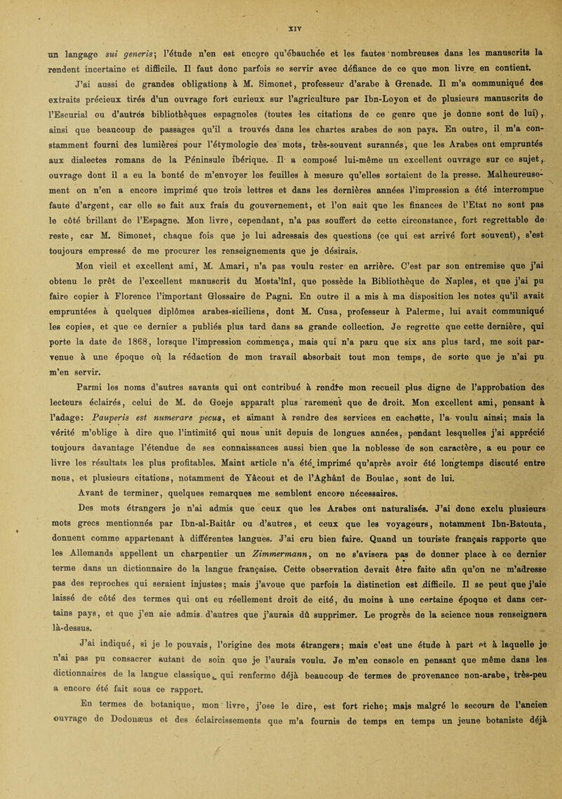 un langage sui generis ; l’étude n’en est encçre qu’ébauchée et les fautes * nombreuses dans les manuscrits la rendent incertaine et difficile. Il faut donc parfois se servir avec défiance de ce que mon livre en contient. J’ai aussi de grandes obligations à M. Simonet, professeur d’arabe à Grenade. Il m’a communiqué des extraits précieux tirés d’un ouvrage fort curieux sur l’agriculture par Ibn-Loyon et de plusieurs manuscrits de l’Escurial ou d’autrés bibliothèques espagnoles (toutes les citations de ce genre que je donne sont de lui) , ainsi que beaucoup de passages qu’il a trouvés dans les chartes arabes de son pays. En outre, il m’a con¬ stamment fourni des lumières pour l’étymologie des mots, très-souvent surannés, que les Arabes ont empruntés aux dialectes romans de la Péninsule ibérique. Il a composé lui-même un excellent ouvrage sur ce sujet, ouvrage dont il a eu la bonté de m’envoyer les feuilles à mesure qu’elles sortaient de la presse. Malheureuse¬ ment on n’en a encore imprimé que trois lettres et dans les dernières années l’impression a été interrompue faute d’argent, car elle se fait aux frais du gouvernement, et l’on sait que les finances de l’Etat ne sont pas le côté brillant de l’Espagne. Mon livre, cependant, n’a pas souffert de cette circonstance, fort regrettable de reste, car M. Simonet, chaque fois que je lui adressais des questions (ce qui est arrivé fort souvent), s’est toujours empressé de me procurer les renseignements que je désirais. Mon vieil et excellent ami, M. Amari, n’a pas voulu rester en arrière. C’est par son entremise que j’ai obtenu le prêt de l’excellent manuscrit du Mosta’înî, que possède la Bibliothèque de Naples, et que j’ai pu faire copier à Florence l’important Glossaire de Pagni. En outre il a mis à ma disposition les notes qu’il avait empruntées à quelques diplômes arabes-siciliens, dont M. Cusa, professeur à Palerme, lui avait communiqué les copies, et que ce dernier a publiés plus tard dans sa grande collection. Je regrette que cette dernière, qui porte la date de 1868, lorsque l’impression commença, mais qui n’a paru que six ans plus tard, me soit par¬ venue à une époque où la rédaction de mon travail absorbait tout mon temps, de sorte que je n’ai pu m’en servir. Parmi les noms d’autres savants qui ont contribué à rendte mon recueil plus digne de l’approbation des lecteurs éclairés, celui de M. de Goeje apparaît plus rarement que de droit. Mon excellent ami, pensant à l’adage: Pauperis est numerare pecm, et aimant à rendre des Services en cachette, l’a voulu ainsi; mais la vérité m’oblige à dire que l’intimité qui nous unit depuis de longues années, pendant lesquelles j’ai apprécié toujours davantage l’étendue de ses connaissances aussi bien. que la noblesse de son caractère, a eu pour ce livre les résultats les plus profitables. Maint article n’a été^ imprimé qu’après avoir été longtemps discuté entre nous, et plusieurs citations, notamment de Yâcout et de l’Aghânî de Boulac, sont de lui. Avant de terminer, quelques remarques me semblent encore nécessaires. Des mots étrangers je n’ai admis que ceux que les Arabes ont naturalisés. J’ai donc exclu plusieurs mots grecs mentionnés par Ibn-al-Baitâr ou d’autres, et ceux que les voyageurs, notamment Ibn-Batouta, donnent comme appartenant à différentes langues. J’ai cru bien faire. Quand un touriste français rapporte que les Allemands appellent un charpentier un Zimmermann, on ne s’avisera pas de donner place à ce dernier terme dans un dictionnaire de la langue française. Cette observation devait être faite afin qu’on ne m’adresse pas des reproches qui seraient injustes ; mais j’avoue que parfois la distinction est .difficile. Il se peut que j’aie laissé de côté des termes qui ont eu réellement droit de cité, du moins à une certaine époque et dans cer¬ tains pays, et que j’en aie admis, d’autres que j’aurais dû supprimer. Le progrès de la science nous renseignera là-dessus. J’ai indiqué, si je le pouvais, l’origine des mots étrangers; mais c’est une étude à part et à laquelle je n’ai pas pu consacrer autant de soin que je l’aurais voulu. Je m’en console en pensant que même dans les dictionnaires de la langue classiquequi renferme déjà beaucoup -de termes de provenance non-arabe, très-peu a encore été fait sous ce rapport. En termes de botanique, mon livre, j’ose le dire, est fort riche; mais malgré le secours de l’ancien ouvrage de Dodonæus et des éclaircissements que m’a fournis de temps en temps un jeune botaniste déjà