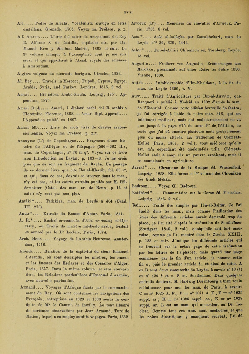 Aie.Pedro de Âlcala, Vocabulista aravigo en letra castellana. Grenade, 1505. Yoyez ma Préface, p. x Âlf. AstroD.Libros dcl saber do Astronomia del Rey D. Alfonso X de Castilla, copilados etc. por Dn. Manuel Rico y Sinobas. Madrid, 1863 et suiv. Le 3e volume manque à l’exemp'aire dont je me suis servi et qui appartient à l’Acad. royale des sciences à Amsterdam. Algiers volgens de nieuwste berigten. Utrecht, 1836. Ali Bey .... Travels in Morocco, Tripoli, Cyprus, Egypt, Arabia, Syria, and Turkey. Londres, 1816. 2 vol. Amari.... Biblioteca Arabo-Sicula. Leipzig, 1857. Ap¬ pendice, 1875. Amari Dipl. Amari, I diplomi arabi del R. archivio Fiorentino. Florence. 1863. —Amari Dipl. Append. l’Appendice publié en 1867. Amari MS. Liste de mots tirés de chartes arabes- siciliennes. Voyez ma Préface, p. xiv. Anonyme (L’) de Copenhague.... Fragment d’une his¬ toire de l’Afrique et de l’Espagne (566—662 H.), man. de Copenhague, n° 76 in q°. Yoyez sur ce livre mon Introduction au Bayân, p. 103—6. Je ne crois plus que ce soit un fragment du Bayân. Un passage de ce dernier livre que cite Ibn al-Khatîb, fol. 69 r°, et qui, dans ce cas, devrait se trouver dans le man., n’y est pas, et les courts extraits publiés par M. Gil- demeister (Catal. des man. or. de Bonn, p. 13 et suiv.) n’y sont pas non plus. Antâki*.... Tadzkira, man. de Leyde n 404 (Catal. III, 270). Antar*.... Extraits du Roman d’Antar. Paris, 1841. A. R.*.... Kachef er-roumoûz d’Abd er-rezzaq ed-Dje- zaïry, ou Traité de matière médicale arabe, traduit et annoté par le Dr Leclerc. Paris , 1874. Arab. Heur. Voyage de l’Arabie Heureuse. Amster¬ dam, 1716. Aranda.... Relation de la captivité du sieur Emanuel d’Aranda, où sont descriptes les misères, les ruses, et les finesses des Esclaves et des Corsaires d’Alger. Paris, 1657. Dans le même volume, et sans nouveau titre, les Relations particulières d’Emanuel d’Aranda, avec nouvelle pagination. Armand.... Voyages d’Afrique faicts par le commande¬ ment du Roy. Où sont contenues les navigations des François, entréprises en 1629 et 1630 soubs la con¬ duite de Mr le Commr. de Razilly. Le tout illustré de curieuses observations par Jean Armand, Turc de Ration, lequel a eu employ ausdits voyages. Paris, 1632. Arvieux (D’).... Mémoires du chevalier d’Arvieux. Pa¬ ris, 1735. 6 vol. Asâs*.... Asâs albalâgha par Zamakhcharî, man. de Leyde n09 20, 620, 1441. Athîr*.... Ibn-el-Athiri Chronicon ed. Tornberg. Leyde. 13 vol. Augustin.... Freiherr von Augustin, Erinnerungen aus Marokko, gesammelt auf einer Reise im Jahre 1830. Vienne, 1838. Àutob. Autobiographie d’Ibn-Khaldoun, à la fin du man. de Leyde 1350, t. V. Auw...... Traité d’Agriculture par Ibn-al-Auwém, que Banqueri a publié à Madrid en 1802 d’après le man. de l’Escurial. Comme cette édition fourmille de fautes, je l’ai corrigée à l’aide de notre man. 346, qui est infiniment meilleur, mais qui malheureusement ne va que jusqu’à la page 675 du tome Ier de l’édition, de sorte que j’ai dû omettre plusieurs mots probablement plus ou moins altérés. La traduction de Clément- Mullet (Paris, 1864, 2 vol.), tout médiocre qu’elle est, m’a cependant été quelquefois utile. Clément- Mullet était à coup sûr un pauvre arabisant, mais il se connaissait en agriculture. Azraki*.... Chronique de la Mecque éd. Wustenfeld. Leipzig, 1858. Elle forme le Ier volume des Chroniken der Stadt Mekka. Badroun.... Voyez Gl. Badroun. Baidhâwî * .... Commentaire sur le Coran éd. Fleischer. Leipzig, 1846. 2 vol. Bait. Traité des simples par Ibn-al-Baitâr. Je l’ai étudié dans les man.; mais comme l’indication des titres des différents articles aurait demandé trop de place, je l’ai cité d’après la traduction de Sontheftner (Stuttgart, 1840, 2 vol.), quoiqu’elle soit fort mau¬ vaise, comme je l’ai montré dans le Ztschr. XXIII, p. 183 et suiv. J’indique les différents articles qui se trouvent sur la même page de cette traduction par les lettres de l’alphabet; mais quand une page commence par la fin d’un article, je nomme cette fin a, puis le premier article b, et ainsi de suite. A et B sont deux manuscrits de Leyde, à savoir no 13 (1) et n° 420 b et c, S est Sontheimer. Dans quelques endroits douteux, M. Hartwig Derenbourg a bien voulu collationner pour moi les man. de Paris, à savoir: C = n° 1025 A. F., D = nn 1071 A. F., E = n° 1025 suppl. ar., II = no 1026 suppl. ar., K — no 1028 suppl. ar. L est un man. qui appartient au Dr. Le¬ clerc. Comme tous ces man. sont médiocres et que les points diacritiques y manquent souvent, j’ai dû.