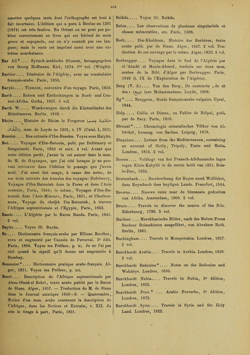 omettre quelques mots dont l’orthographe est tout à fait incertaine. L’édition qui a paru à Boulac en 1291 (1874) est très fautive. En Orient on ne peut pas pu¬ blier correctement ce livre qui est hérissé de mots grecs et espagnols, car on n'y connaît pas ces lan¬ gues; mais le reste est imprimé aussi avec une ex¬ trême nonchalance. Bar Ali*.... Syrisch arabische Glossen, herapsgegeben von Georg Hoffmann. Kiel, 1874. 1er vol. (Wright). Barbier.... Itinéraire de l’Algérie, avec un vocabulaire français-arabe. Paris, 1855. Bargès .... Tlemcen, souvenirs d’un voyage. Paris, 1859. Barth_ Reisen und Entdeckungen in Nord- und Cen- tral-Afrika. Gotha, 1857. 5 vol. Barth W. Wanderungen durch die Küstenlânder des Mittelmeeres. Berlin, 1849. - Bâsitn.... Histoire de Bâsim le Forgeron (*-**5 o'iÂH), man. de Leyde no 1292, t. IY (Catal. I, 351). Bassâm .... Mes extraits d’Ibn-Bassâm. Voyez sous Haiyân. Bat.Voyages d’Ibn-Batouta, publ. par Defrémery et Sanguinetti. Paris, 1853 et suiv. 4 vol. Avant que cette édition parût, j’avais lu cet auteur dans le man. de M. do Gayangos, que j’ai- cité lorsque je ne pou¬ vais retrouver dans l'édition le passage que j’avais noté. J’ai aussi fait usage, à cause des notes, de cos trois extraits des Annales des voyages: Defrémery, Voyages d’Ibn-Batoutah dans la Perse et dans l’Asie centrale, Paris, 1843; le même, Voyages d’Ibn-Ba- toutah dans l’Asie-Miheure, Paris, 1851, et Cherbon- neau, Voyage du cheikh Ibn Bafoutah, à travers l’Afrique septentrionale et l’Egypte, Paris, 1852. Baude.... L’Algérie par le Baron Baude. Paris, 1841. 2 vol. Bayân .... Voyez Gl. Bayân. Bc .... Dictionnaire français-arabe par Ellious Bocthor, revu et augmenté par Caussin de Perceval. 3e édit. Paris, 1864. Voyez ma Préface, p. x:. Je ne l’ai pas cité quand la signif. qu’il donne ost empruntée à *i Dombay. \ Beaussier * . ... Dictionnaire pratique arabe-français. Al¬ ger, 1871. Voyez ma Préface, p. xii. Becrî.... Description de l’Afrique septentrionale par Abou-Obeid-el Bekri, texte arabe publié par le Baron de Slane. Alger, 1857. — Traduction de M. de Slane dans le Journal asiatique 1858—9. — Quatremère, Notice d’un man. arabe contenant la description de l’Afrique, dans les Notices et Extraits, t. XII. Je cite le tirage à part, Paris, 1831. Belâdz. Voyez Gl. Belâdz. Bel on.... Les observations de plusieurs singularités et choses mémorables, etc. Paris, 1588. Berb. Ibn-Khaldoun, Histoire des Berbères, texte arabe publ. par de Slane. Alger, 1847. 2 vol. Tra¬ duction de cet ouvrage parle même. Alger, 1852. 4 vol. Berbrugger. ... Voyages dans le Sud de l’Algérie par el-’Aïachl et Moula-Ahmed, traduits sur deux man. arabes de la Bibl. d’Alger par Berbrugger. Paris, 1S46 (t. IX de l’Exploration de l’Algérie). Berg (V. d.). ... Van den Berg, De contractu « do ut. des » (^o) iure Mohammedano. Leyde, 1868. Bg* .... Berggren, Guide français-arabe vulgaire. XJpsal, 1844. Bidp. Calila et Dimna, ou Fables de Bidpai, publ. par de Sacy. Paris, 1816. Bîrounî*.... Chronologie orientalischer Volker von Al« bêrûnî, herausg. von Sachau. Leipzig, 1878. Blaquiere .... Letters from the Mediterranean, containing an account of Sicily, Tripoly, Tunis and Malta. Londres, 1813. 2 vol. Booms.... Veldtogt van het Fransch-Afrikaansche loger tegen Klein-Kabylië in de eerste helft van 1851. Bois- le-Duc, 1852. Breitenbach.... Beschreibung der Reyse unnd Wallfahrt, dans Reyssbuch dess heyligen Lands. Francfort, 1584. Browne.... Nieuwe reize naar de binnenste gedeelten van Afrika. Amsterdam, 1800. 2 vol. Bruce.... Travels to discover the source of the Nile, Edimbourg, 1790. 5 vol. Buchser.... Marokkanische Bilder, nach des Malers Franz Buchser Reiseskizzen ausgeführt, von Abraham Roth. Bértin, 1861. Buckingham.... Travels in Mesopotamia. Londres, 1827. 2 vol. Burckhardt Arabia.... Travels in Arabia. Londres, 1829. 2 vol. Burckhardt Bédouins*.... Notes on the Bédouins and Wahâbys. Londres, 1830. Burckhardt Nubia.... Travels in Nubia, 2e édition, Londres, 1822. Burckhardt Prov. *_ Arabie Proverbs, 2e édition, Londres, 1875. Burckhardt .Syria_ Travels in Syria and the Holy Land. Londres, 1822.